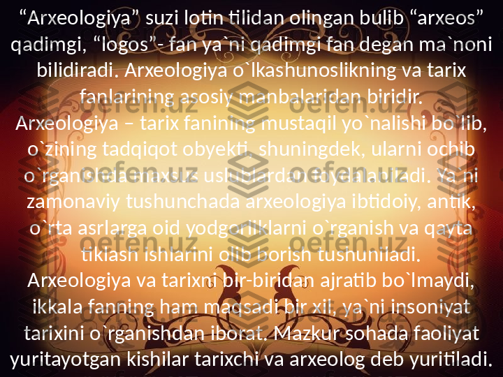 “ Arxeologiya” suzi lotin tilidan olingan bulib “arxeos” 
qadimgi, “logos”- fan ya`ni qadimgi fan degan ma`noni 
bilidiradi. Arxeologiya o`lkashunoslikning va tarix 
fanlarining asosiy manbalaridan biridir.
Arxeologiya – tarix fanining mustaqil yo`nalishi bo`lib, 
o`zining tadqiqot obyekti, shuningdek, ularni ochib 
o`rganishda maxsus uslublardan foydalaniladi. Ya`ni 
zamonaviy tushunchada arxeologiya ibtidoiy, antik, 
o`rta asrlarga oid yodgorliklarni o`rganish va qayta 
tiklash ishlarini olib borish tushuniladi.
Arxeologiya va tarixni bir-biridan ajratib bo`lmaydi, 
ikkala fanning ham maqsadi bir xil, ya`ni insoniyat 
tarixini o`rganishdan iborat. Mazkur sohada faoliyat 
yuritayotgan kishilar tarixchi va arxeolog deb yuritiladi. 