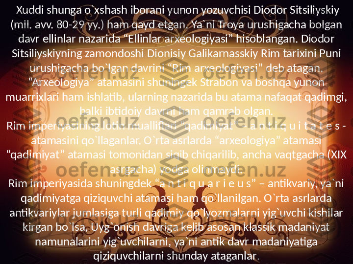   Xuddi shunga o`xshash iborani yunon yozuvchisi Diodor Sitsiliyskiy 
(mil. avv. 80-29 yy.) ham qayd etgan. Ya`ni Troya urushigacha bolgan 
davr ellinlar nazarida “Ellinlar arxeologiyasi” hisoblangan. Diodor 
Sitsiliyskiyning zamondoshi Dionisiy Galikarnasskiy Rim tarixini Puni 
urushigacha bo`lgan davrini “Rim arxeologiyasi” deb atagan. 
“Arxeologiya” atamasini shuningek Strabon va boshqa yunon 
muarrixlari ham ishlatib, ularning nazarida bu atama nafaqat qadimgi, 
balki ibtidoiy davrni ham qamrab olgan.
Rim imperiyasining lotin mualliflari “qadimiyat” – a n t i q u i t a t e s - 
atamasini qo`llaganlar. O`rta asrlarda “arxeologiya” atamasi 
“qadimiyat” atamasi tomonidan siqib chiqarilib, ancha vaqtgacha (XIX 
asrgacha) yodga olinmaydi.
Rim imperiyasida shuningdek “a n t i q u a r i e u s” – antikvariy, ya`ni 
qadimiyatga qiziquvchi atamasi ham qo`llanilgan. O`rta asrlarda 
antikvariylar jumlasiga turli qadimiy qo`lyozmalarni yig`uvchi kishilar 
kirgan bo`lsa, Uyg`onish davriga kelib asosan klassik madaniyat 
namunalarini yig`uvchilarni, ya`ni antik davr madaniyatiga 
qiziquvchilarni shunday ataganlar . 