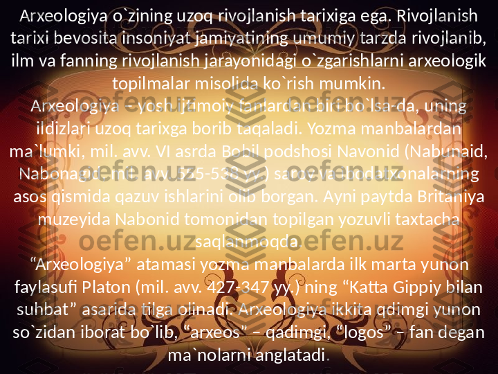 Arxeologiya o`zining uzoq rivojlanish tarixiga ega. Rivojlanish 
tarixi bevosita insoniyat jamiyatining umumiy tarzda rivojlanib, 
ilm va fanning rivojlanish jarayonidagi o`zgarishlarni arxeologik 
topilmalar misolida ko`rish mumkin.
Arxeologiya – yosh ijtimoiy fanlardan biri bo`lsa-da, uning 
ildizlari uzoq tarixga borib taqaladi. Yozma manbalardan 
ma`lumki, mil. avv. VI asrda Bobil podshosi Navonid (Nabunaid, 
Nabonagid, mil. avv. 555-538 yy.) saroy va ibodatxonalarning 
asos qismida qazuv ishlarini olib borgan. Ayni paytda Britaniya 
muzeyida Nabonid tomonidan topilgan yozuvli taxtacha 
saqlanmoqda.
“Arxeologiya” atamasi yozma manbalarda ilk marta yunon 
faylasufi Platon (mil. avv. 427-347 yy.) ning “Katta Gippiy bilan 
suhbat” asarida tilga olinadi. Arxeologiya ikkita qdimgi yunon 
so`zidan iborat bo`lib, “arxeos” – qadimgi, “logos” – fan degan 
ma`nolarni anglatadi . 