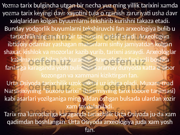 Yozma tarix bulgincha utgan bir necha yuz ming yillik tarixini xamda 
yozma tarix keyingi davr xayotini tula o`rganish zaruriyati usha davr 
xalqlaridan kolgan byuumlarni tekshirib kurishni takaza etadi. 
Bunday yodgorlik buyumlarni tekshiruvchi fan arxeologiya bulib u 
tarixchilikning muhim bir tarmogini tashkil etadi. Arxeologiya 
ibtidoiy odamlar yashagan makonlarni sinfiy jamiyatdan kolgan 
shaxar, kishlok va mozorlar kazib yurib, tarixni asraydi. Arxeologlar 
kazilma usuli bilan ish kuradilar. Arxe-ologiya fani xali boshka 
fanlarga karaganda yosh bulishiga karamay dunyoda katta e`tibor 
kozongan va xammani kiziktirgan fan.
Urta Osiyoda tarixchilik uzok vaktni uz ichiga oladi. Muxam-mad 
Narshaxiyning “Buxoro tarixi” (balemiyning tarix tobore tarjimasi) 
kabi asarlari yozilganiga ming yildan oshgan bulsada ulardan xozir 
xam foydalaniladi.
Tarix ma`lumotlariga karaganda tarixchilik Urta Osiyoda ju-da xam 
qadimdan boshlangan. Urta Osiyoda arxeologiya juda xam yosh 
fan. 