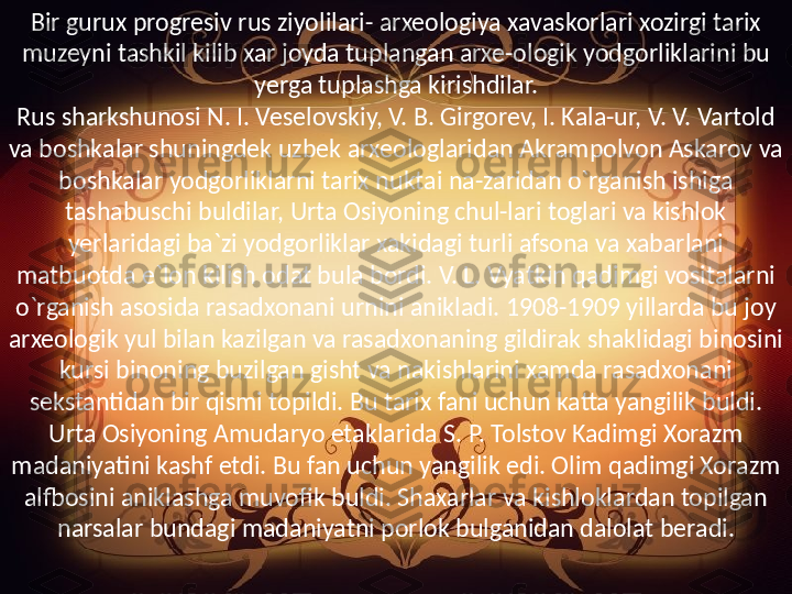 Bir gurux progresiv rus ziyolilari- arxeologiya xavaskorlari xozirgi tarix 
muzeyni tashkil kilib xar joyda tuplangan arxe-ologik yodgorliklarini bu 
yerga tuplashga kirishdilar.
Rus sharkshunosi N. I. Veselovskiy, V. B. Girgorev, I. Kala-ur, V. V. Vartold 
va boshkalar shuningdek uzbek arxeologlaridan Akrampolvon Askarov va 
boshkalar yodgorliklarni tarix nuktai na-zaridan o`rganish ishiga 
tashabuschi buldilar, Urta Osiyoning chul-lari toglari va kishlok 
yerlaridagi ba`zi yodgorliklar xakidagi turli afsona va xabarlani 
matbuotda e`lon kilish odat bula bordi. V. L. Vyatkin qadimgi vositalarni 
o`rganish asosida rasadxonani urnini anikladi. 1908-1909 yillarda bu joy 
arxeologik yul bilan kazilgan va rasadxonaning gildirak shaklidagi binosini 
kursi binoning buzilgan gisht va nakishlarini xamda rasadxonani 
sekstantidan bir qismi topildi. Bu tarix fani uchun katta yangilik buldi.
Urta Osiyoning Amudaryo etaklarida S. P. Tolstov Kadimgi Xorazm 
madaniyatini kashf etdi. Bu fan uchun yangilik edi. Olim qadimgi Xorazm 
alfbosini aniklashga muvofik buldi. Shaxarlar va kishloklardan topilgan 
narsalar bundagi madaniyatni porlok bulganidan dalolat beradi. 