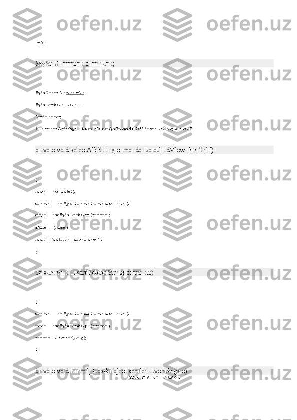 int id;
MySqlCommand command;
MySqlConnection   connection ;
MySqlDataAdapter adapter;
DataSet dataset;
String connectionString = "Database=kompaniya;Password=12345;Server=localhost;User=root";
private void selectAll(String comanda,DataGridView dataGrid)
{
dataset = new DataSet();
command = new MySqlCommand(comanda, connection);
adapter = new MySqlDataAdapter(command);
adapter.Fill(dataset);
dataGrid.DataSource = dataset.Tables[0];
}
private void InsertDelete(String comanda)
{
command = new MySqlCommand(comanda, connection);
adapter = new MySqlDataAdapter(command);
command.ExecuteNonQuery();
}
private void Form1_Load(object sender, EventArgs e)
PAGE   \* MERGEFORMAT1 