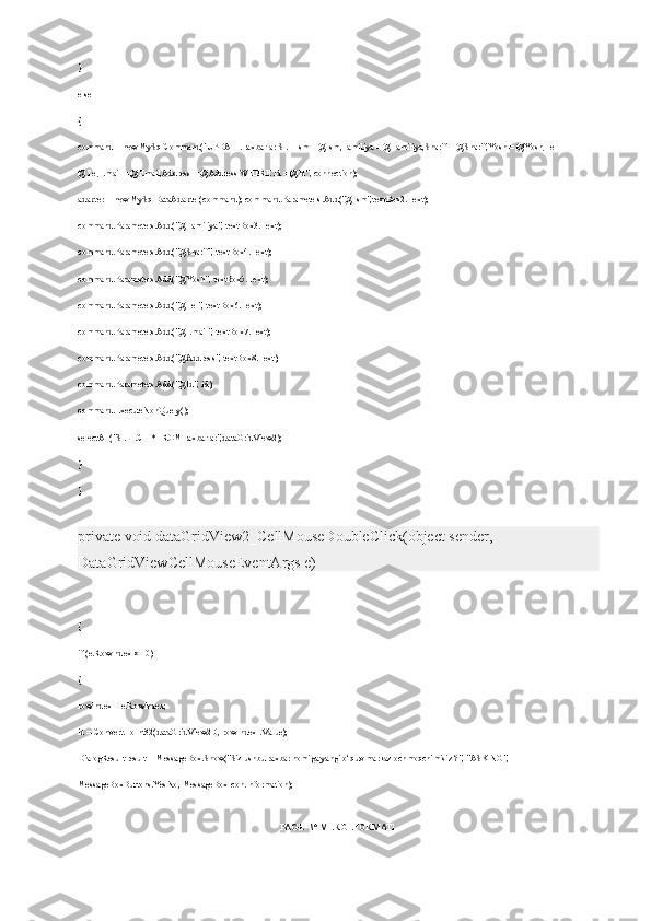 }
else
{
command = new MySqlCommand("UPDATE raxbarlar SET Ism = @Ism,Familiya = @Familiya,Sharif = @Sharif,Yosh = @Yosh,Tel = 
@Tel,Email = @Email,Address = @Address WHERE Id = @Id", connection);
adapter = new MySqlDataAdapter(command); command.Parameters.Add("@Ism",textBox2.Text);
command.Parameters.Add("@Familiya", textBox3.Text);
command.Parameters.Add("@Sharif", textBox4.Text);
command.Parameters.Add("@Yosh", textBox5.Text);
command.Parameters.Add("@Tel", textBox6.Text);
command.Parameters.Add("@Email", textBox7.Text);
command.Parameters.Add("@Address", textBox8.Text);
command.Parameters.Add("@Id", id);
command.ExecuteNonQuery();
selectAll("SELECT * FROM raxbarlar",dataGridView2);
}
}
private void dataGridView2_CellMouseDoubleClick(object sender, 
DataGridViewCellMouseEventArgs e)
{
if (e.RowIndex >= 0)
{
rowIndex = e.RowIndex;
id = Convert.ToInt32(dataGridView2[0, rowIndex].Value);
DialogResult result = MessageBox.Show("Siz ushbu raxbar nomiga yangi o‘quv markaz ochmoqchimisiz ?", "ASKING", 
MessageBoxButtons.YesNo, MessageBoxIcon.Information);
PAGE   \* MERGEFORMAT1 