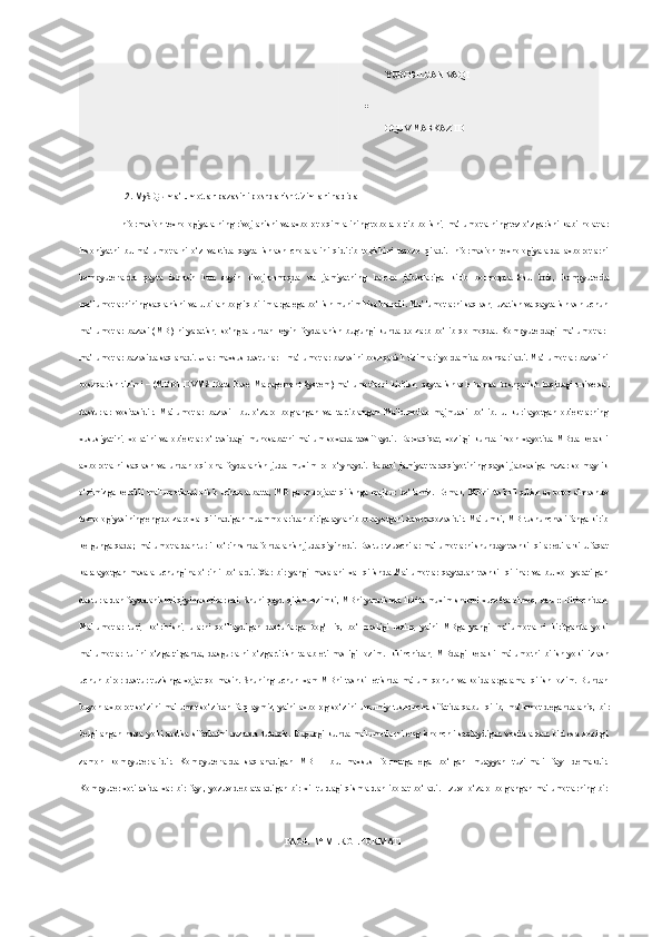 YUBORILGAN VAQT

OQUV MARKAZ ID
1. 2 . MySQL ma’lumotlar bazasini   boshqarish tizimlari haqida
Informasion texnologiyalarning rivojlanishi va axborot oqimlarining tobora ortib borishi, ma’lumotlarning tez o‘zgarishi kabi holatlar
insoniyatni   bu   ma’lumotlarni   o‘z   vaktida   qayta   ishlash   choralarini   qidirib   topishini   taqozo   qiladi.   Informasion   texnologiyalarda   axborotlarni
kompyuterlarda   qayta   ishlash   kun   sayin   rivojlanmoqda   va   jamiyatning   barcha   jabhalariga   kirib   bormoqda.   Shu   bois ,   kompyuterda
ma’lumotlarnining saqlanishi va u bilan bogliq bilimlarga ega bo‘lish muhim hisoblanadi. Ma’lumotlarni saqlash, uzatish va qayta ishlash uchun
ma’lumotlar   bazasi   (MB)   ni   yaratish,   so‘ngra   undan   keyin   foydalanish   bugungi   kunda  dolzarb   bo‘lib   qolmoqda.   Kompyuterdagi   ma’lumotlar-
ma’lumotlar bazasida saqlanadi. Ular maxsus dasturlar - ma’lumotlar bazasini boshqarish tizimlari yordamida boshqariladi. Ma’lumotlar bazasini
boshqarish  tizimi  –  (MBBT-DVMS-Data Base  Management   System) ma’lumotlarni   kiritish ,   qayta ishlash   hamda  boshqarish  haqidagi  universal
dasturlar   vositasidir.   Ma'lumotlar   bazasi   -bu   o‘zaro   boglangan   va   tartiblangan   Ma'lumotlar   majmuasi   bo‘lib.   u   kurilayotgan   ob'еktlarning
xususiyatini,   xolatini   va   ob'еktlar   o‘rtasidagi   munosabatni   ma'lum   soxada   tavsiflaydi.   Darxaqiqat,   xozirgi   kunda   inson   xayotida   MBda   kеrakli
axborotlarni   saqlash   va   undan   oqilona   foydalanish   juda   muxim   rol   o‘ynaydi.   Sababi   jamiyat   taraqqiyotining   qaysi   jabxasiga   nazar   solmaylik
o‘zimizga  kеrakli   ma'lumotlarni   olish   uchun   albatta ,   MB  ga  murojaat   qilishga  majbur  bo‘lamiz.   Demak,  MBni  tashkil  qilish   axborot  almashuv
texnologiyasining eng dolzarb xal qilinadigan muammolaridan biriga aylanib borayotgani davr taqozasidir. Ma'lumki, MB tushunchasi fanga kirib
kеlgunga qadar, ma'lumotlardan turli ko‘rinnshda fondalanish juda qiyin edi. Dastur tzuvchilar ma'lumotlarni shunday tashkil qilar edilarki u faqat
karalayotgan   masala   uchungina   o‘rinli   bo‘lardi.   Xar   bir   yangi   masalani   xal   qilishda   Ma'lumotlar   qaytadan   tashkil   qilinar   va   bu   xol   yaratilgan
dasturlardan foydalanishni qiyinlashtirar edi.   Shuni qayd qilish lozimki ,  MBni yaratishda ikkita muxim shartni xuco6ra olmoq, zarur: Birinchidan,
Ma'lumotlar   turi,   ko‘rinishi,   ularni   qo‘llaydigan   dasturlarga   bog‘   liq,   bo‘lmasligi   lozim,   ya'ni   MBga   yangi   ma’lumotlarni   kiritganda   yoki
ma'lumotlar   turini   o‘zgartirganda,   dasgurlarni   o‘zgartirish   talab   etilmasligi   lozim.   Ikkinchidan ,   MBdagi   kеrakli   ma'lumotni   bilish   yoki   izlash
uchun   biror  dastur  tuzishga   xojat   qolmasin.  Shuning   uchun   xam   MBni   tashkil   etishda  ma'lum   qonun   va  koidalarga  amal   qilish   lozim.  Bundan
buyon   axborot   so‘zini   ma'lumot   so‘zidan   farqlaymiz,   ya'ni   axborog   so‘zini   umumiy   tushuncha   sifatida   qabul   qilib ,   ma'lumot   dеganda  aniq,   bir
belgilangan  narsa  yoki   xodisa  sifatlarini   nazarda tutamiz.  Bugungi   kunda  ma'lumotlarni   eng   ishonchli   saqlaydigan   vositalardan   biri   esa  xozirgi
zamon   kompyutеrlaridir.   Kompyutеrlarda   saqlanadigan   MB   -   bu   maxsus   formatga   ega   bo‘lgan   muayyan   tuzilmali   fayl   dеmakdir.
Kompyutеr   xotirasida  xar  bir  fayl ,   yozuv   dеb  ataladigan  bir   xil  turdagi   qismlardan   iborat   bo‘ladi.  Еzuv-  o‘zaro   boglangan  ma'lumotlarning   bir
PAGE   \* MERGEFORMAT1 