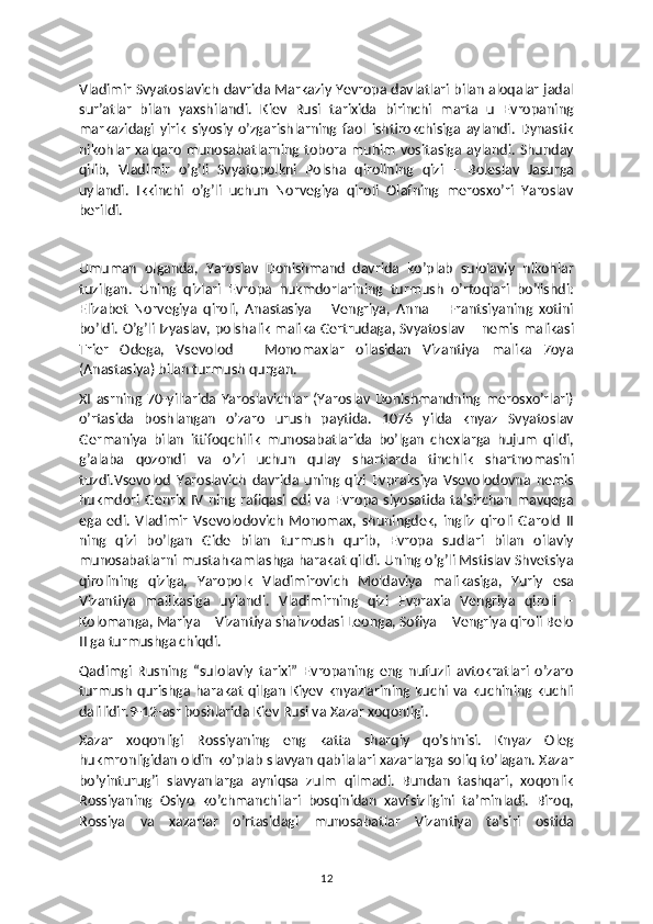 Vladimir Svyatoslavich davrida Markaziy Yevropa davlatlari bilan aloqalar jadal
sur’atlar   bilan   yaxshilandi.   Kiev   Rusi   tarixida   birinchi   marta   u   Evropaning
markazidagi   yirik   siyosiy   o’zgarishlarning   faol   ishtirokchisiga   aylandi.   Dynastik
nikohlar xalqaro munosabatlarning tobora muhim vositasiga  aylandi. Shunday
qilib,   Vladimir   o’g’li   Svyatopolkni   Polsha   qirolining   qizi   –   Boleslav   Jasurga
uylandi.   Ikkinchi   o’g’li   uchun   Norvegiya   qiroli   Olafning   merosxo’ri   Yaroslav
berildi.
Umuman   olganda,   Yaroslav   Donishmand   davrida   ko’plab   sulolaviy   nikohlar
tuzilgan.   Uning   qizlari   Evropa   hukmdorlarining   turmush   o’rtoqlari   bo’lishdi:
Elizabet   Norvegiya   qiroli,   Anastasiya   –   Vengriya,   Anna   –   Frantsiyaning   xotini
bo’ldi. O’g’li Izyaslav, polshalik malika Gertrudaga, Svyatoslav – nemis malikasi
Trier   Odega,   Vsevolod   –   Monomaxlar   oilasidan   Vizantiya   malika   Zoya
(Anastasiya) bilan turmush qurgan.
XI  asrning  70-yillarida   Yaroslavichlar   (Yaroslav   Donishmandning   merosxo’rlari)
o’rtasida   boshlangan   o’zaro   urush   paytida.   1076   yilda   knyaz   Svyatoslav
Germaniya   bilan   ittifoqchilik   munosabatlarida   bo’lgan   chexlarga   hujum   qildi,
g’alaba   qozondi   va   o’zi   uchun   qulay   shartlarda   tinchlik   shartnomasini
tuzdi.Vsevolod   Yaroslavich   davrida   uning   qizi   Evpraksiya   Vsevolodovna   nemis
hukmdori  Genrix   IV   ning   rafiqasi   edi   va   Evropa  siyosatida   ta’sirchan   mavqega
ega   edi.   Vladimir   Vsevolodovich   Monomax,   shuningdek,   ingliz   qiroli   Garold   II
ning   qizi   bo’lgan   Gide   bilan   turmush   qurib,   Evropa   sudlari   bilan   oilaviy
munosabatlarni mustahkamlashga harakat qildi. Uning o’g’li Mstislav Shvetsiya
qirolining   qiziga,   Yaropolk   Vladimirovich   Moldaviya   malikasiga,   Yuriy   esa
Vizantiya   malikasiga   uylandi.   Vladimirning   qizi   Evpraxia   Vengriya   qiroli   –
Kolomanga, Mariya – Vizantiya shahzodasi Leonga, Sofiya – Vengriya qiroli Belo
II ga turmushga chiqdi.
Qadimgi   Rusning   “sulolaviy   tarixi”   Evropaning   eng   nufuzli   avtokratlari   o’zaro
turmush qurishga harakat qilgan Kiyev knyazlarining kuchi va  kuchining kuchli
dalilidir.9-12-asr boshlarida Kiev Rusi va Xazar xoqonligi.
Xazar   xoqonligi   Rossiyaning   eng   katta   sharqiy   qo’shnisi.   Knyaz   Oleg
hukmronligidan oldin ko’plab slavyan qabilalari xazarlarga soliq to’lagan. Xazar
bo’yinturug’i   slavyanlarga   ayniqsa   zulm   qilmadi.   Bundan   tashqari,   xoqonlik
Rossiyaning   Osiyo   ko’chmanchilari   bosqinidan   xavfsizligini   ta’minladi.   Biroq,
Rossiya   va   xazarlar   o’rtasidagi   munosabatlar   Vizantiya   ta’siri   ostida
12 