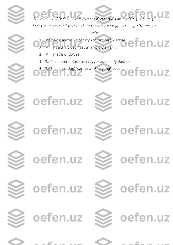   Mustaqillik yillarida O’zbekistondagi ma’naviy va madaniy taraqqiyot.
O’zbekiston Respublikasida ta’lim sohasida amalga oshirilgan islohotlar
Reja:
1. Ma’nav iy  meros v a t arixiy  xot iraning t ik lanishi.
2. Milliy  v a diniy  qadriy at larning t ik lanishi.
3. Milliy  ist iqlol go‘y asi.
4. Ta’lim islohot i.   Kadrlash t ay y orlash milliy  dast uri.
5. Ta’lim sohasidagi  islohot larning y angi bosqichi.
 
  