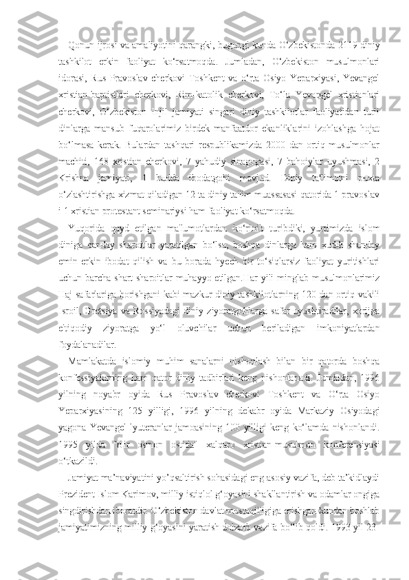 Qonun ijrosi va amaliyotini qarangki, bugungi kunda O‘zbekistonda 2119 diniy
tashkilot   erkin   faoliyat   ko‘rsatmoqda.   Jumladan,   O‘zbekiston   musulmonlari
idorasi,   Rus   Pravoslav   cherkovi   Toshkent   va   o‘rta   Osiyo   Yeparxiyasi,   Yevangel
xristian-baptistlari   cherkovi,   Rim-katolik   cherkovi,   To‘la   Yevangel   xristianlari
cherkovi,   O‘zbekiston   Injil   jamiyati   singari   diniy   tashkilotlar   faoliyatidan   turli
dinlarga   mansub   fuqarolarimiz   birdek   manfaatdor   ekanliklarini   izohlashga   hojat
bo‘lmasa   kerak.   Bulardan   tashqari   respublikamizda   2000   dan   ortiq   musulmonlar
machiti,   168   xristian   cherkovi,   7   yahudiy   sinagogasi,   7   bahoiylar   uyushmasi,   2
Krishna   jamiyati,   1   budda   ibodatgohi   mavjud.   Diniy   ta'limotni   puxta
o‘zlashtirishga xizmat qiladigan 12 ta diniy ta'lim muassasasi qatorida 1 pravoslav
i 1 xristian protestant seminariysi ham faoliyat ko‘rsatmoqda.
Yuqorida   qayd   etilgan   ma'lumotlardan   ko‘rinib   turibdiki,   yurtimizda   islom
diniga   qanday   sharoitlar   yaratilgan   bo‘lsa,   boshqa   dinlarga   ham   xuddi   shunday
emin-erkin   ibodat   qilish   va   bu   borada   hyech   bir   to‘siqlarsiz   faoliyat   yuritishlari
uchun barcha shart-sharoitlar muhayyo etilgan.Har yili minglab musulmonlarimiz
Haj safarlariga borishgani  kabi mazkur diniy tashkilotlarning 120 dan ortiq vakili
Isroil,   Gretsiya   va   Rossiyadagi   diniy   ziyoratgohlarga   safar   uyushtiradilar,   xorijga
e'tiqodiy   ziyoratga   yo‘l   oluvchilar   uchun   beriladigan   imkoniyatlardan
foydalanadilar.
Mamlakatda   islomiy   muhim   sanalarni   nishonlash   bilan   bir   qatorda   boshqa
konfessiyalarning   ham   qator   diniy   tadbirlari   keng   nishonlanadi.   Jumladan,   1996
yilning   noyabr   oyida   Rus   Pravoslav   cherkovi   Toshkent   va   O‘rta   Osiyo
Yeparxiyasining   125   yilligi,   1996   yilning   dekabr   oyida   Markaziy   Osiyodagi
yagona   Yevangel-lyuteranlar   jamoasining   100   yilligi   keng   ko‘lamda   nishonlandi.
1995   yilda   "Bir   osmon   ostida"   xalqaro   xristian-musulmon   konferensiyasi
o‘tkazildi.
Jamiyat ma’naviyatini yo’qsaltirish sohasidagi eng asosiy vazifa, deb ta’kidlaydi
Prezident Islom Karimov, milliy istiqlol g‘oyasini shakllantirish va odamlar ongiga
singdirishdan iboratdir. O‘zbekiston davlat mustaqilligiga erishgan kundan boshlab
jamiyatimizning milliy g‘oyasini yaratish dolzarb vazifa bo‘lib qoldi. 1993-yil 23- 