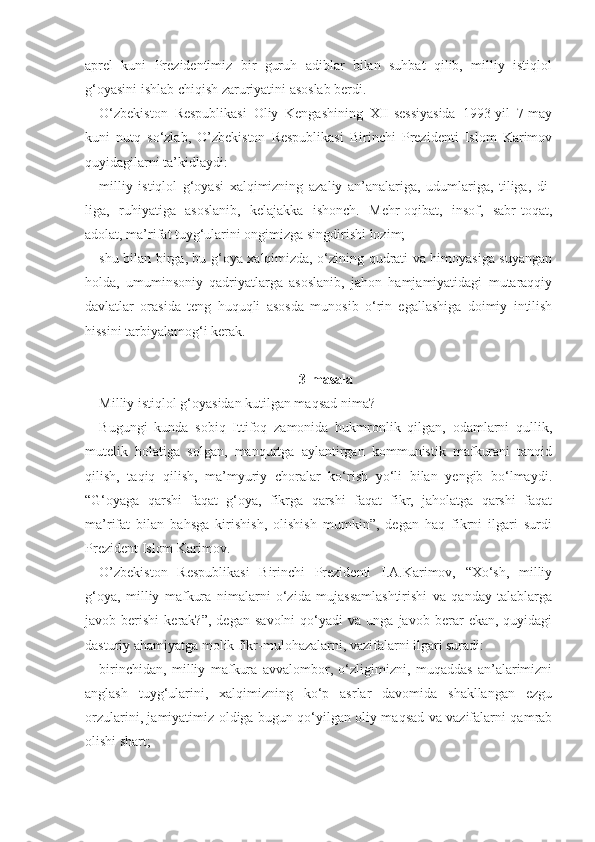 aprel   kuni   Prezidentimiz   bir   guruh   adiblar   bilan   suhbat   qilib,   milliy   istiqlol
g‘oyasini ishlab chiqish zaruriyatini asoslab berdi.
O‘zbekiston   Respublikasi   Oliy   Kengashining   XII-sessiyasida   1993-yil   7-may
kuni   nutq   so‘zlab,   O’zbekiston   Respublikasi   Birinchi   Prezidenti   Islom   Karimov
quyidagilarni ta’kidlaydi:
milliy   istiqlol   g‘oyasi   xalqimizning   azaliy   an’analariga,   udumlariga,   tiliga,   di-
liga,   ruhiyatiga   asoslanib,   kelajakka   ishonch.   Mehr-oqibat,   insof,   sabr-toqat,
adolat, ma’rifat tuyg‘ularini ongimizga singdirishi lozim;
shu bilan birga, bu g‘oya xalqimizda, o‘zining qudrati va himoyasiga suyangan
holda,   umuminsoniy   qadriyatlarga   asoslanib,   jahon   hamjamiyatidagi   mutaraqqiy
davlatlar   orasida   teng   huquqli   asosda   munosib   o‘rin   egallashiga   doimiy   intilish
hissini tarbiyalamog‘i kerak.
3-masala
Milliy istiqlol g‘oyasidan kutilgan maqsad nima?
Bugungi   kunda   sobiq   Ittifoq   zamonida   hukmronlik   qilgan,   odamlarni   qullik,
mutelik   holatiga   solgan,   manqurtga   aylantirgan   kommunistik   mafkurani   tanqid
qilish,   taqiq   qilish,   ma’myuriy   choralar   ko‘rish   yo‘li   bilan   yengib   bo‘lmaydi.
“G‘oyaga   qarshi   faqat   g‘oya,   fikrga   qarshi   faqat   fikr,   jaholatga   qarshi   faqat
ma’rifat   bilan   bahsga   kirishish,   olishish   mumkin”,   degan   haq   fikrni   ilgari   surdi
Prezident Islom Karimov.
O’zbekiston   Respublikasi   Birinchi   Prezidenti   I.A.Karimov,   “Xo‘sh,   milliy
g‘oya,   milliy   mafkura   nimalarni   o‘zida   mujassamlashtirishi   va   qanday   talablarga
javob  berishi   kerak?”,   degan   savolni   qo‘yadi   va  unga   javob   berar   ekan,  quyidagi
dasturiy ahamiyatga molik fikr-mulohazalarni, vazifalarni ilgari suradi:
birinchidan,   milliy   mafkura   avvalombor,   o‘zligimizni,   muqaddas   an’alarimizni
anglash   tuyg‘ularini,   xalqimizning   ko‘p   asrlar   davomida   shakllangan   ezgu
orzularini, jamiyatimiz oldiga bugun qo‘yilgan oliy maqsad va vazifalarni qamrab
olishi shart; 