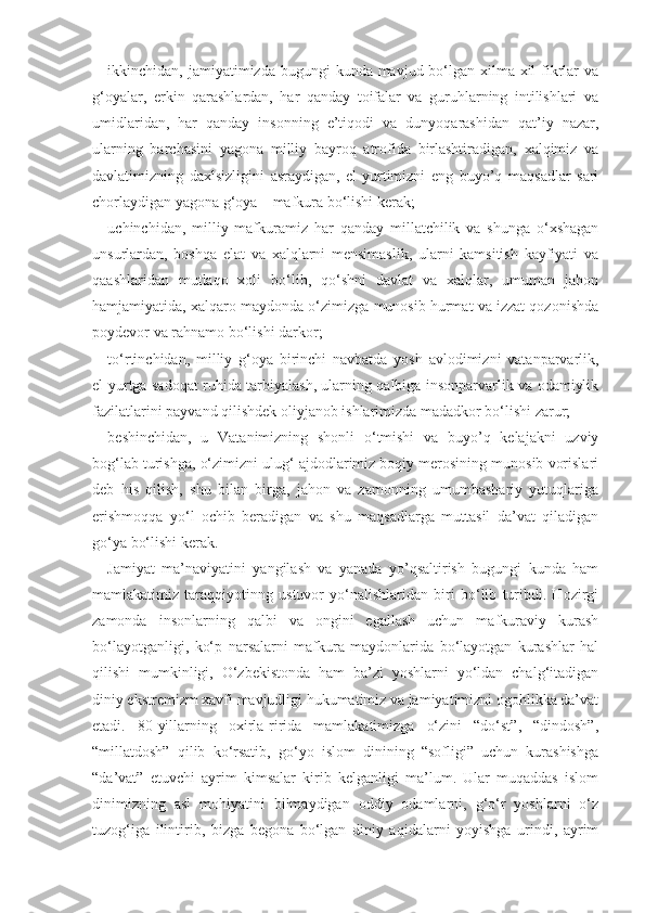 ikkinchidan, jamiyatimizda bugungi  kunda mavjud bo‘lgan xilma-xil  fikrlar  va
g‘oyalar,   erkin   qarashlardan,   har   qanday   toifalar   va   guruhlarning   intilishlari   va
umidlaridan,   har   qanday   insonning   e’tiqodi   va   dunyoqarashidan   qat’iy   nazar,
ularning   barchasini   yagona   milliy   bayroq   atrofida   birlashtiradigan,   xalqimiz   va
davlatimizning   daxlsizligini   asraydigan,   el-yurtimizni   eng   buyo’q   maqsadlar   sari
chorlaydigan yagona g‘oya – mafkura bo‘lishi kerak;
uchinchidan,   milliy   mafkuramiz   har   qanday   millatchilik   va   shunga   o‘xshagan
unsurlardan,   boshqa   elat   va   xalqlarni   mensimaslik,   ularni   kamsitish   kayfiyati   va
qaashlaridan   mutlaqo   xoli   bo‘lib,   qo‘shni   davlat   va   xalqlar,   umuman   jahon
hamjamiyatida, xalqaro maydonda o‘zimizga munosib hurmat va izzat qozonishda
poydevor va rahnamo bo‘lishi darkor;
to‘rtinchidan,   milliy   g‘oya   birinchi   navbatda   yosh   avlodimizni   vatanparvarlik,
el-yurtga sadoqat ruhida tarbiyalash, ularning qalbiga insonparvarlik va odamiylik
fazilatlarini payvand qilishdek oliyjanob ishlarimizda madadkor bo‘lishi zarur;
beshinchidan,   u   Vatanimizning   shonli   o‘tmishi   va   buyo’q   kelajakni   uzviy
bog‘lab turishga, o‘zimizni ulug‘ ajdodlarimiz boqiy merosining munosib vorislari
deb   his   qilish,   shu   bilan   birga,   jahon   va   zamonning   umumbashariy   yutuqlariga
erishmoqqa   yo‘l   ochib   beradigan   va   shu   maqsadlarga   muttasil   da’vat   qiladigan
go‘ya bo‘lishi kerak.
Jamiyat   ma’naviyatini   yangilash   va   yanada   yo’qsaltirish   bugungi   kunda   ham
mamlakatimiz   taraqqiyotinng   ustuvor   yo‘nalishlaridan   biri   bo‘lib   turibdi.   Hozirgi
zamonda   insonlarning   qalbi   va   ongini   egallash   uchun   mafkuraviy   kurash
bo‘layotganligi,   ko‘p   narsalarni   mafkura   maydonlarida   bo‘layotgan   kurashlar   hal
qilishi   mumkinligi,   O‘zbekistonda   ham   ba’zi   yoshlarni   yo‘ldan   chalg‘itadigan
diniy ekstremizm xavfi mavjudligi hukumatimiz va jamiyatimizni ogohlikka da’vat
etadi.   80-yillarning   oxirla-ririda   mamlakatimizga   o‘zini   “do‘st”,   “dindosh”,
“millatdosh”   qilib   ko‘rsatib,   go‘yo   islom   dinining   “sofligi”   uchun   kurashishga
“da’vat”   etuvchi   ayrim   kimsalar   kirib   kelganligi   ma’lum.   Ular   muqaddas   islom
dinimizning   asl   mohiyatini   bilmaydigan   oddiy   odamlarni,   g‘o‘r   yoshlarni   o‘z
tuzog‘iga   ilintirib,   bizga   begona   bo‘lgan   diniy   aqidalarni   yoyishga   urindi,   ayrim 