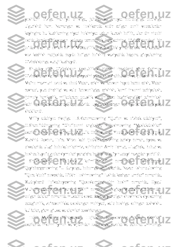 yoshlarni   o‘ziga   mahliyo   qilishga,   jaholat   va   jinoyat   bot-qog‘iga   tortishga
ulgurishdi   ham.   Namangan   va   Toshkentda   sodir   etilgan   qonli   voqealardan
keyingina   bu   kuchlarning   niyati   hokimiyat   uchun   kurash   bo‘lib,   ular   din   niqobi
ostida   harakat   qilayotgan   xalqaro   terrorchilik   harakatining   O‘zbekistondagi   bir
to‘dasi ekanligi oshkor bo‘ldi. Mustaqillikning dastlabki yillarida eski mafkuradan
voz   kechish   natijasida   paydo   bo‘lgan   bo‘shliq   vaziyatida   begona   g‘oyalarning
O‘zbekistonga xuruji kuchaydi.
Shunday   qilib,   O’zbekiston   Respublikasi   Birinchi   Prezidenti   Islom   Karimov
O‘zbekistonning milliy istiqlol g‘oyasini yaratish tashabbuskori va ijodkori bo‘ldi.
Ma’no-mazmuni   ozod   va   obod   Vatan,   erkin   va   farovon   hayot   barpo   etish,   Vatan
ravnaqi,   yurt   tinchligi   va   xalq   farovonligiga   erishish,   komil   insonni   tarbiyalash,
ijtimoiy   hamkorlik,   millatlararo   totuvlik   va   dinlararo   bag‘rikenglikni   ta’minlash
kabi   insonparvar   tamoyillarni   o‘zida   uyg‘unlashtirgan   milliy   istiqlol   g‘oyasi
shakllandi.
Milliy   adabiyot   rivojiga   H.S.Karomatovning   “Qur’on   va   o‘zbek   adabiyoti”,
O.Sharofiddinovning   “Cho‘lponni   anglash”,   B.Qosimovning   “Maslakdoshlar”
asarlari ijobiy ta’sir  ko‘rsatdi. Abdulla Oripov, Odil  Yoqubov, Pirimqul Qodirov,
Xurshid   Davron,   To‘ra   Mirzo   kabi   ijodkorlarimizning   tarixiy   roman,   pyesa   va
qissalarida   ulug‘   bobokalonlarimiz,   sohibqiron   Amir   Temur,   Ulug‘bek,   Bobur   va
boshqa buyo’q zotlar siymolari yangicha badiiy-falsafiy nuqtayi nazardan yoritildi.
Shukrulloning   “Kafansiz   ko‘milganlar”   romanida,   To‘lepbergen
Qayipbergenovning   “U   dunyoga,   bobomga   xat”   asarida,   Nazar   Eshonqulovning
“Qora kitob” povestida, O‘tkir Hoshimovning “Tushda kechgan umrlar” romanida,
Xudoyberdi   To‘xtaboyevning   “Qasoskorning   oltin   boshi”   romanida,   Oygul
Muhammad   qizining   “Jannat   qushi”   romanida,   Tog‘ay   Murodning   “Otamdan
qolgan dalalar” romanida mustabid sovet davrida yuritilgan shovinistik siyosatning
qatag‘onlik,   zo‘ravonlikka   asoslangan   mohiyati,   xalq   boshiga   solingan   tashvishu
kulfatlar, g‘am-g‘ussa va alamlari tasvirlangan.
Tohir   Malikning   “Shaytanat”,   Hojiakbar   Shayxovning   “Tutash   olamlar”
asarlarida   insonni   iymon   va   vijdondan   ozdirishga,   razolat   va   qabohat   ummoniga 