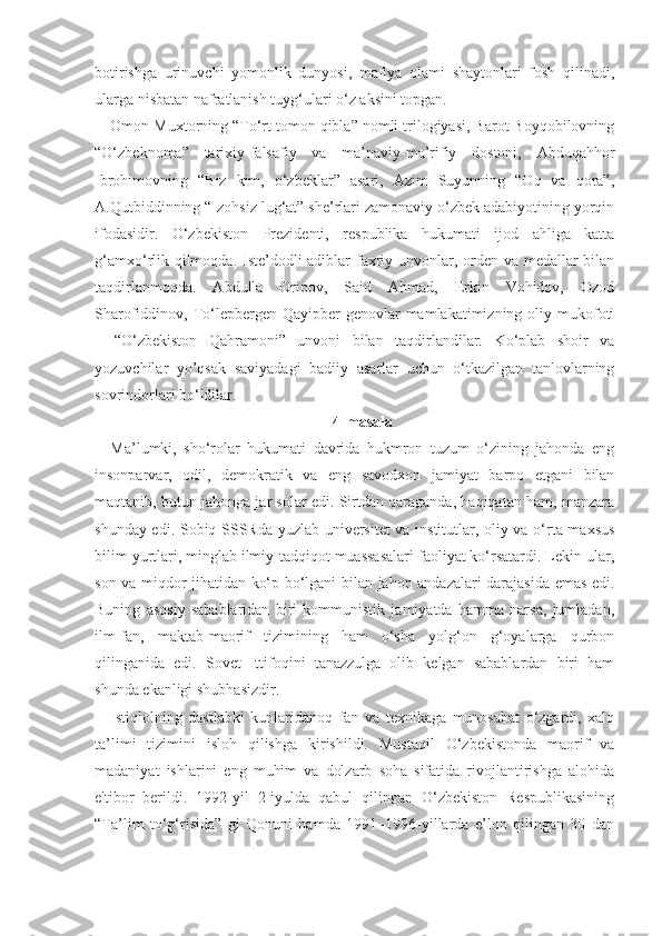 botirishga   urinuvchi   yomonlik   dunyosi,   mafiya   olami   shaytonlari   fosh   qilinadi,
ularga nisbatan nafratlanish tuyg‘ulari o‘z aksini topgan.
Omon Muxtorning “To‘rt tomon qibla” nomli trilogiyasi, Barot Boyqobilovning
“O‘zbeknoma”   tarixiy-falsafiy   va   ma’naviy-ma’rifiy   dostoni,   Abduqahhor
Ibrohimovning   “Biz   kim,   o‘zbeklar”   asari,   Azim   Suyunning   “Oq   va   qora”,
A.Qutbiddinning “Izohsiz lug‘at” she’rlari zamonaviy o‘zbek adabiyotining yorqin
ifodasidir.   O‘zbekiston   Prezidenti,   respublika   hukumati   ijod   ahliga   katta
g‘amxo‘rlik qilmoqda. Iste’dodli adiblar faxriy unvonlar, orden va medallar  bilan
taqdirlanmoqda.   Abdulla   Oripov,   Said   Ahmad,   Erkin   Vohidov,   Ozod
Sharofiddinov, To‘lepbergen  Qayipber-genovlar   mamlakatimizning oliy  mukofoti
–   “O‘zbekiston   Qahramoni”   unvoni   bilan   taqdirlandilar.   Ko‘plab   shoir   va
yozuvchilar   yo’qsak   saviyadagi   badiiy   asarlar   uchun   o‘tkazilgan   tanlovlarning
sovrindorlari bo‘ldilar.
4-masala
Ma’lumki,   sho‘rolar   hukumati   davrida   hukmron   tuzum   o‘zining   jahonda   eng
insonparvar,   odil,   demokratik   va   eng   savodxon   jamiyat   barpo   etgani   bilan
maqtanib, butun jahonga jar solar edi. Sirtdan qaraganda, haqiqatan ham, manzara
shunday edi. Sobiq SSSRda yuzlab universitet  va institutlar, oliy va o‘rta maxsus
bilim yurtlari, minglab ilmiy-tadqiqot muassasalari faoliyat ko‘rsatardi. Lekin ular,
son va miqdor jihatidan ko‘p bo‘lgani bilan jahon andazalari darajasida emas edi.
Buning   asosiy   sabablaridan   biri   kommunistik   jamiyatda   hamma   narsa,   jumladan,
ilm-fan,   maktab-maorif   tizimining   ham   o‘sha   yolg‘on   g‘oyalarga   qurbon
qilinganida   edi.   Sovet   Ittifoqini   tanazzulga   olib   kelgan   sabablardan   biri   ham
shunda ekanligi shubhasizdir.
Istiqlolning   dastlabki   kunlaridanoq   fan   va   texnikaga   munosabat   o‘zgardi,   xalq
ta’limi   tizimini   isloh   qilishga   kirishildi.   Mustaqil   O‘zbekistonda   maorif   va
madaniyat   ishlarini   eng   muhim   va   dolzarb   soha   sifatida   rivojlantirishga   alohida
e'tibor   berildi.   1992-yil   2-iyulda   qabul   qilingan   O‘zbekiston   Respublikasining
“Ta’lim   to‘g‘risida”   gi   Qonuni   hamda   1991–1996-yillarda   e’lon   qilingan   30   dan 