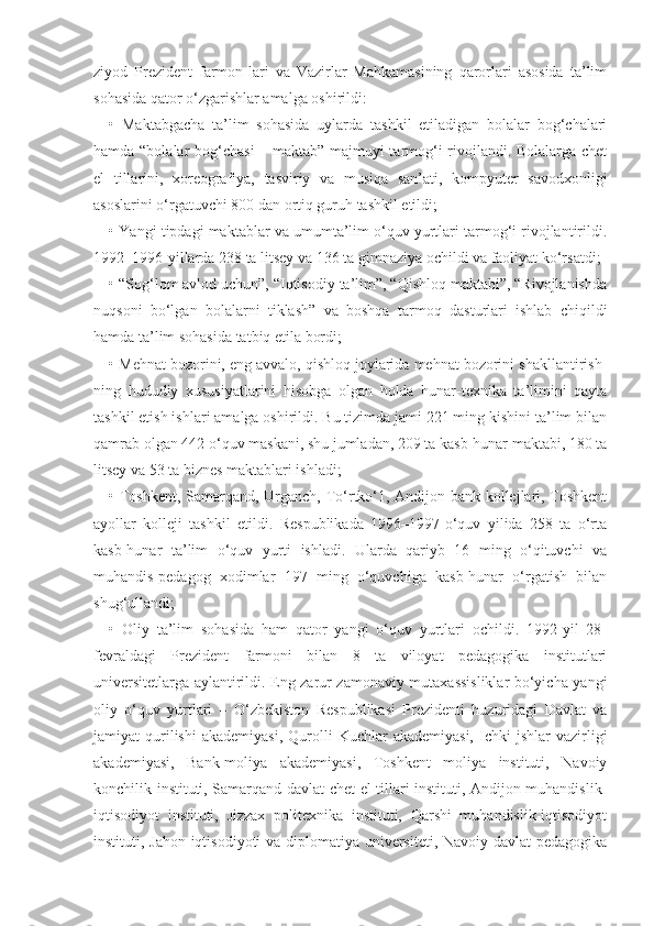 ziyod   Prezident   farmon-lari   va   Vazirlar   Mahkamasining   qarorlari   asosida   ta’lim
sohasida qator o‘zgarishlar amalga oshirildi:
•   Maktabgacha   ta’lim   sohasida   uylarda   tashkil   etiladigan   bolalar   bog‘chalari
hamda “bolalar bog‘chasi – maktab” majmuyi tarmog‘i rivojlandi. Bolalarga chet
el   tillarini,   xoreografiya,   tasviriy   va   musiqa   san’ati,   kompyuter   savodxonligi
asoslarini o‘rgatuvchi 800 dan ortiq guruh tashkil etildi;
• Yangi tipdagi maktablar va umumta’lim o‘quv yurtlari tarmog‘i rivojlantirildi.
1992–1996-yillarda 238 ta litsey va 136 ta gimnaziya ochildi va faoliyat ko‘rsatdi;
• “Sog‘lom avlod uchun”, “Iqtisodiy ta’lim”, “Qishloq maktabi”, “Rivojlanishda
nuqsoni   bo‘lgan   bolalarni   tiklash”   va   boshqa   tarmoq   dasturlari   ishlab   chiqildi
hamda ta’lim sohasida tatbiq etila bordi;
• Mehnat bozorini, eng avvalo, qishloq joylarida mehnat bozorini shakllantirish-
ning   hududiy   xususiyatlarini   hisobga   olgan   holda   hunar-texnika   ta’limini   qayta
tashkil etish ishlari amalga oshirildi. Bu tizimda jami 221 ming kishini ta’lim bilan
qamrab olgan 442 o‘quv maskani, shu jumladan, 209 ta kasb-hunar maktabi, 180 ta
litsey va 53 ta biznes maktablari ishladi;
• Toshkent, Samarqand, Urganch, To‘rtko‘1, Andijon bank kollejlari, Toshkent
ayollar   kolleji   tashkil   etildi.   Respublikada   1996–1997-o‘quv   yilida   258   ta   o‘rta
kasb-hunar   ta’lim   o‘quv   yurti   ishladi.   Ularda   qariyb   16   ming   o‘qituvchi   va
muhandis-pedagog   xodimlar   197   ming   o‘quvchiga   kasb-hunar   o‘rgatish   bilan
shug‘ullandi;
•   Oliy   ta’lim   sohasida   ham   qator   yangi   o‘quv   yurtlari   ochildi.   1992-yil   28-
fevraldagi   Prezident   farmoni   bilan   8   ta   viloyat   pedagogika   institutlari
universitetlarga aylantirildi. Eng zarur zamonaviy mutaxassisliklar bo‘yicha yangi
oliy   o‘quv   yurtlari   –   O‘zbekiston   Respublikasi   Prezidenti   huzuridagi   Davlat   va
jamiyat   qurilishi   akademiyasi,  Qurolli   Kuchlar   akademiyasi,   Ichki  jshlar  vazirligi
akademiyasi,   Bank-moliya   akademiyasi,   Toshkent   moliya   instituti,   Navoiy
konchilik instituti, Samarqand davlat chet el tillari instituti, Andijon muhandislik-
iqtisodiyot   instituti,   Jizzax   politexnika   instituti,   Qarshi   muhandislik-iqtisodiyot
instituti, Jahon iqtisodiyoti  va diplomatiya universiteti, Navoiy davlat pedagogika 