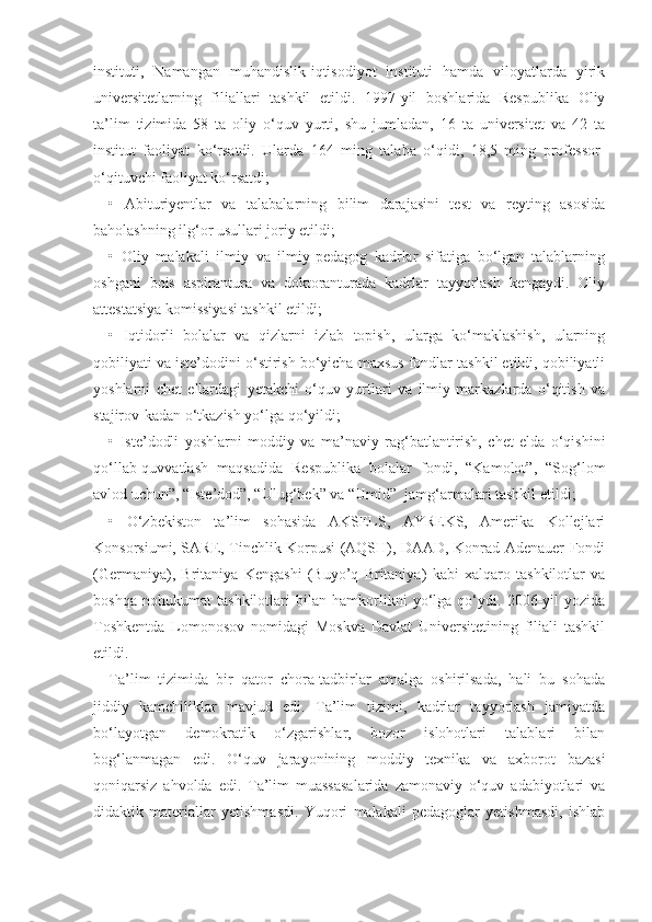 instituti,   Namangan   muhandislik-iqtisodiyot   instituti   hamda   viloyatlarda   yirik
universitetlarning   filiallari   tashkil   etildi.   1997-yil   boshlarida   Respublika   Oliy
ta’lim   tizimida   58   ta   oliy   o‘quv   yurti,   shu   jumladan,   16   ta   universitet   va   42   ta
institut   faoliyat   ko‘rsatdi.   Ularda   164   ming   talaba   o‘qidi,   18,5   ming   professor-
o‘qituvchi faoliyat ko‘rsatdi;
•   Abituriyentlar   va   talabalarning   bilim   darajasini   test   va   reyting   asosida
baholashning ilg‘or usullari joriy etildi;
•   Oliy   malakali   ilmiy   va   ilmiy-pedagog   kadrlar   sifatiga   bo‘lgan   talablarning
oshgani   bois   aspirantura   va   doktoranturada   kadrlar   tayyorlash   kengaydi.   Oliy
attestatsiya komissiyasi tashkil etildi;
•   Iqtidorli   bolalar   va   qizlarni   izlab   topish,   ularga   ko‘maklashish,   ularning
qobiliyati va iste’dodini o‘stirish bo‘yicha maxsus fondlar tashkil etildi, qobiliyatli
yoshlarni   chet   ellardagi   yetakchi   o‘quv   yurtlari   va   ilmiy   markazlarda   o‘qitish   va
stajirov-kadan o‘tkazish yo‘lga qo‘yildi;
•   Iste’dodli   yoshlarni   moddiy   va   ma’naviy   rag‘batlantirish,   chet   elda   o‘qishini
qo‘llab-quvvatlash   maqsadida   Respublika   bolalar   fondi,   “Kamolot”,   “Sog‘lom
avlod uchun”, “Iste’dod”, “Ulug‘bek” va “Umid”  jamg‘armalari tashkil etildi;
•   O‘zbekiston   ta’lim   sohasida   AKSELS,   AYREKS,   Amerika   Kollejlari
Konsorsiumi, SARE, Tinchlik Korpusi (AQSH), DAAD, Konrad Adenauer Fondi
(Germaniya),   Britaniya   Kengashi   (Buyo’q   Britaniya)   kabi   xalqaro   tashkilotlar   va
boshqa   nohukumat   tashkilotlari   bilan   hamkorlikni   yo‘lga   qo‘ydi.   2006-yil   yozida
Toshkentda   Lomonosov   nomidagi   Moskva   Davlat   Universitetining   filiali   tashkil
etildi.
Ta’lim   tizimida   bir   qator   chora-tadbirlar   amalga   oshirilsada,   hali   bu   sohada
jiddiy   kamchiliklar   mavjud   edi.   Ta’lim   tizimi,   kadrlar   tayyorlash   jamiyatda
bo‘layotgan   demokratik   o‘zgarishlar,   bozor   islohotlari   talablari   bilan
bog‘lanmagan   edi.   O‘quv   jarayonining   moddiy   texnika   va   axborot   bazasi
qoniqarsiz   ahvolda   edi.   Ta’lim   muassasalarida   zamonaviy   o‘quv   adabiyotlari   va
didaktik   materiallar   yetishmasdi.   Yuqori   malakali   pedagoglar   yetishmasdi,   ishlab 