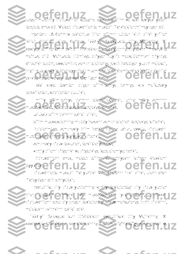 turgan   murabbiy-o‘qituvchilar   kattagina   qismining   bilim   va   kasb   saviyasi   yetarli
darajada emas edi. Maktab o‘quvchilarida mustaqil fikr shakllantirilmayotgan edi.
Prezident   I.A.Karimov   tashabbusi   bilan   ta’limni   tubdan   isloh   qilish   yo‘llari
ishlab   chiqildi.   Islom   Karimov   1997-yil   29-avgustda   Oliy   Majlisning   IX-
sessiyasida “Barkamol avlod – O‘zbekiston taraqqiyotining poydevori” mavzusida
ma’ruza   qildi.   Ma’ruzada   oldimizga   qo‘ygan   buyo’q   maqsadlarimizni   ro‘yobga
chiqarish taqdiri, avvalambor, zamon talablariga javob beradigan yuqori malakali,
ongli mutaxassis kadrlar tayyorlash muammosi bilan chambarchas bog‘liq ekanligi
asoslab berildi va quyidagi vazifalar ilgari surildi:
–   eski   sovet   davridan   qolgan   ta’lim-tarbiya   tizimiga   xos   mafkuraviy
qarashlardan, sarqitlardan qutulish;
–   milliy   ta’lim-tarbiya   tizimini   takomillashtirish,   uning   milliy   zaminini
mustahkamlash, jahon andazalari darajasiga ko‘tarish;
– uzluksiz ta’lim tizimini tashkil qilish;
– ta’lim muassasalarining moddiy bazasini zamon talablari darajasiga ko‘tarish;
–   bolalarimizga   zamonaviy   bilim   berish,   buning   uchun,   avvalo,   o‘qituvchi-
murabbiylar bilimining saviyasini ko‘tarish;
– zamonaviy o‘quv dasturlari, darsliklar yaratish;
– xorijiy tillarni o‘rganish va o‘rgatishga katta ahamiyat berish;
–   bitiruvchilarni   emas,   maktab   ta’limi   va   tarbiyasini   ko‘rgan   shaxslarni
tayyorlash;
–   o‘quvchilarda   mustaqil   fikr   yuritish   ko‘nikmalarini   hosil   qilish,   ularni   erkin
fikrlaydigan etib tarbiyalash;
–   respublika   oliy   o‘quv   yurtlarining   xorijiy   davlatlardagi   oliy   o‘quv   yurtlari
bilan   aloqasini   o‘rnatish   va   mustahkamlash;   yoshlarimizni,   professor-
o‘qituvchilarni  taraq-qiy topgan davlatlardagi  o‘quv markazlariga  borib o‘qishini,
malakasini oshirishini tashkil etish.
1997-yil   29-avgust   kuni   O‘zbekiston   Respublikasi   Oliy   Majlisining   IX-
sessiyasida   O‘zbekiston   Respublikasining   “Ta’lim   to‘g‘risida”gi   yangi   qonuni   va 