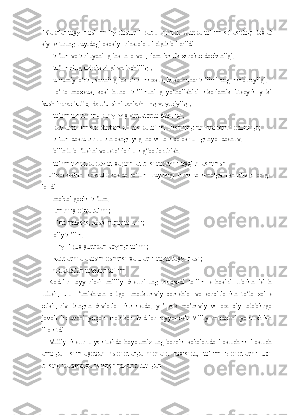 “Kadrlar   tayyorlash   milliy   dasturi”   qabul   qilindi.   Ularda   ta’lim   sohasidagi   davlat
siyosatining quyidagi asosiy prinsiplari belgilab berildi:
• ta’lim va tarbiyaning insonparvar, demokratik xarakterdaekanligi;
• ta’limning uzluksizligi va izchilligi;
• umumiy-o‘rta, shuningdek o‘rta maxsus, kasb-hunar ta’limining majburiyligi;
•   o‘rta   maxsus,   kasb-hunar   ta’limining   yo‘nalishini:   akademik   litseyda   yoki
kasb-hunar kollejida o‘qishni tanlashningixtiyoriyligi;
• ta’lim tizimining dunyoviy xarakterda ekanligi;
• davlat ta’lim standartlari doirasida ta’lim olishning hammauchun ochiqligi;
• ta’lim dasturlarini tanlashga yagona va tabaqalashtirilganyondashuv;
• bilimli bo‘lishni va iste’dodni rag‘batlantirish;
• ta’lim tizimida davlat va jamoat boshqaruvini uyg‘unlashtirish.
O‘zbekiston   Respublikasida   ta’lim   quyidagi   turlarda   amalga   oshirilishi   belgi-
landi:
• maktabgacha ta’lim;
• umumiy o‘rta ta’lim;
• o‘rta maxsus, kasb-hunar ta’limi;
• oliy ta’lim;
• oliy o‘quv yurtidan keyingi ta’lim;
• kadrlar malakasini oshirish va ularni qayta tayyorlash;
• maktabdan tashqari ta’lim.
Kadrlar   tayyorlash   milliy   dasturining   maqsadi   ta’lim   sohasini   tubdan   isloh
qilish,   uni   o‘tmishdan   qolgan   mafkuraviy   qarashlar   va   sarqitlardan   to‘la   xalos
etish,   rivojlangan   davlatlar   darajasida,   yo’qsak   ma’naviy   va   axloqiy   talablarga
javob   beruvchi   yuqori   malakali   kadrlar   tayyorlash   Milliy   modelini   yaratishdan
iboratdir.
Milliy   dasturni   yaratishda   hayotimizning   barcha   sohalarida   bosqichma-bosqich
amalga   oshirilayotgan   islohotlarga   monand   ravishda,   ta’lim   islohotlarini   uch
bosqichda amalga oshirish nazarda tutilgan: 