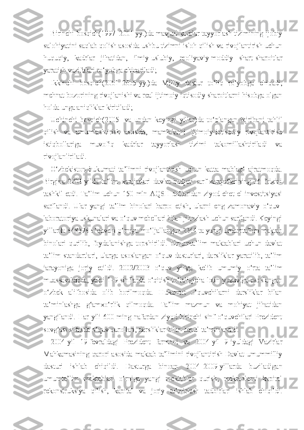 Birinchi bosqich(1997–2001-yy.)da mavjud kadrlar tayyorlash tizimining ijobiy
salohiyatini saqlab qolish asosida ushbu tizimni isloh qilish va rivojlantirish uchun
huquqiy,   kadrlar   jihatidan,   ilmiy-uslubiy,   moliyaviy-moddiy   shart-sharoitlar
yaratish vazifalari ro‘yobga chiqariladi;
Ikkinchi   bosqich(2001–2005-yy.)da   Milliy   dastur   to‘liq   ro‘yobga   chiqadi,
mehnat bozorining rivojlanishi va real ijtimoiy-iqtisodiy sharoitlarni hisobga olgan
holda unga aniqliklar kiritiladi;
Uchinchi   bosqich(2005-   va   undan   keyingi   yillar)da   to‘plangan   tajribani   tahlil
qilish   va   umumlashtirish   asosida,   mamlakatni   ijtimoiy-iqtisodiy   rivojlantirish
istiqbollariga   muvofiq   kadrlar   tayyorlash   tizimi   takomillashtiriladi   va
rivojlanliriladi.
O‘zbekiston   hukumati   ta’limni   rivojlantirish   uchun   katta   mablag‘   ajratmoqda.
Birgina   2001-yilda   ta’lim   xarajatlari   davlat   budjeti   sarf-xarajatlarining   36   foizini
tashkil   etdi.   Ta’lim   uchun   150   mln   AQSH   dollaridan   ziyod   chet   el   investitsiyasi
sarflandi.   Ular   yangi   ta’lim   binolari   barpo   etish,   ularni   eng   zamonaviy   o‘quv-
laboratoriya uskunalari va o‘quv mebellari bilan jihozlash uchun sarflandi. Keyingi
yillarda 848398 o‘quvchi o‘rniga mo‘ljallangan 2244 ta yangi umumta’lim maktab
binolari   qurilib,   foydalanishga   topshirildi.   Umumta’lim   maktablari   uchun   davlat
ta’lim   standartlari,   ularga   asoslangan   o‘quv   dasturlari,   darsliklar   yaratilib,   ta’lim
jarayoniga   joriy   etildi.   2002/2003   o‘quv   yiliga   kelib   umumiy   o‘rta   ta’lim
muassasalarida, ya'ni 1–9-sinflarda o‘qitish to‘laligicha lotin yozuviga asoslangan
o‘zbek   alifbosida   olib   borilmoqda.   Hukumat   o‘quvchilarni   darsliklar   bilan
ta’minlashga   g‘amxo‘rlik   qilmoqda.   Ta’lim   mazmun   va   mohiyat   jihatidan
yangilandi. Har   yili   600 ming  nafardan  ziyod  birinchi   sinf  o‘quvchilari   Prezident
sovg‘asi sifatida o‘quv qurollari, darsliklar bilan bepul ta’minlanadi.
2004-yil   19-fevraldagi   Prezident   farmoni   va   2004-yil   9-iyuldagi   Vazirlar
Mahkamasining  qarori  asosida  maktab ta’limini  rivojlantirish Davlat  umummilliy
dasturi   ishlab   chiqildi.   Dasturga   binoan   2004–2009-yillarda   buziladigan
umumta’lim   maktablari   o‘rniga   yangi   maktablar   qurish,   maktablarni   kapital
rekonstruksiya   qilish,   kapital   va   joriy   ta’mirlash   tadbirlari   ishlab   chiqildi. 