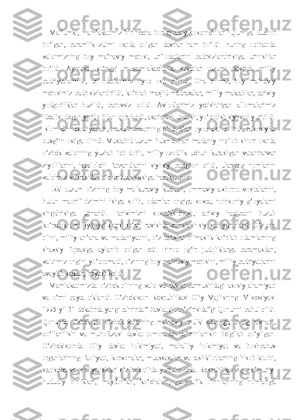 Ma’lumki,   mamlakatimiz   bir   necha   bor   ajnabiy   bosqinchilar   hujumiga   duchor
bo‘lgan,   qaramlik   zulmi   ostida   qolgan   davrlar   ham   bo‘ldi.   Buning   oqibatida
xalqimizning   boy   ma’naviy   merosi,   urf-odatlarini   qadrsizlantirishga   urinishlar
bo‘ldi.   Ayniqsa,   so‘nggi   mustamlakachilik,   sovetlar   tuzumi   davrida   milliy
qadriyatlarimiz,   urf-odatlarimiz   oyoq   osti   qilindi.   Ona   tilimiz,   boy   ma’naviy
merosimiz   qadr-sizlantirildi,   ko‘plab   masjid-madrasalar,   milliy   maktablar,   tarixiy
yodgorliklar   buzildi,   qarovsiz   qoldi.   Avlodlarimiz   yetishtirgan   allomalarimiz
idealist degan yorliq bilan qoralandi, asarlarini unutish, yo‘qotish siyosati yuritildi.
Islom   dini   qadriyatlari,   musulmonlarning   e’tiqodlari   oyoq   osti   qilindi,   ruhoniylar
quvg‘in ostiga  olindi. Mustabid  tuzum  hukmdorlari  madaniy inqilob shiori  ostida
o‘zbek   xalqining   yuzlab   iqti-dorli,   milliy-ozodlik   uchun   kurashgan   vatanparvar
ziyolilarini,   istiqlolchi   farzandlarini   siyosiy   qatag‘on   qildi,   ularning   nomlarini
xalqimiz xotirasidan o‘chirib tashlashga harakat qildi.
Eski   tuzum   o‘zining   boy   mafkuraviy   kuchini,   ommaviy   axborot   vositalarini,
butun   maorif   tizimini   ishga   solib,   odamlar   ongiga   soxta,   noinsoniy   g‘oyalarni
singdirishga   urinardi.   Tariximizni   soxtalashtirish,   tarixiy   haqiqatni   buzub
ko‘rsatish, milliy tuyg‘ularni qo‘pol ravishda kamsitish siyosati yuritilardi. O‘z ona
tilini,   milliy   an’ana   va   madaniyatini,   o‘z   tarixini   bilmaslik   ko‘plab   odamlarning
shaxsiy   fojeasiga   aylanib   qolgan   edi.   Biroq   og‘ir   judoliklarga   qaramasdan,
xalqimiz ongini yo‘qotmadi, o‘zining boy ma’naviy merosini, milliy qadriyatlarini
avaylab saqlab, boyitib keldi.
Mamlakatimizda   o‘zbek   tilining   xalq   va   davlat   turmushidagi   asosiy   ahamiyati
va   o‘rni   qayta   tiklandi.   O‘zbekiston   Respublikasi   Oliy   Majlisning   IV-sessiyasi
1995-yil 21-dekabrda yangi tahrirda “Davlat tili to‘g‘risida”gi Qonunni qabul qildi.
Qonunda   o‘zbek   tili   o‘zbek   xalqining   ma’naviy   mulki   ekanligi,   uning   ravnaqi,
qo‘llanilishi   va   muhofazasi   davlat   tomonidan   ta’minlanishi   belgilab   qo‘yilgan.
O‘zbekistonda   Oliy   davlat   hokimiyati,   mahalliy   hokimiyat   va   boshqaruv
organlarining   faoliyati,   korxonalar,   muassasalar   va   tashkilotlarning   hisob-kitobi,
statistika va moliya ishlari o‘z-bek tilida yuritilmoqda. Respublikaning ma’muriy-
hududiy   birliklari,   maydonlari,   ko‘chalari,   geografik   o‘rinlarining   nomlariga 