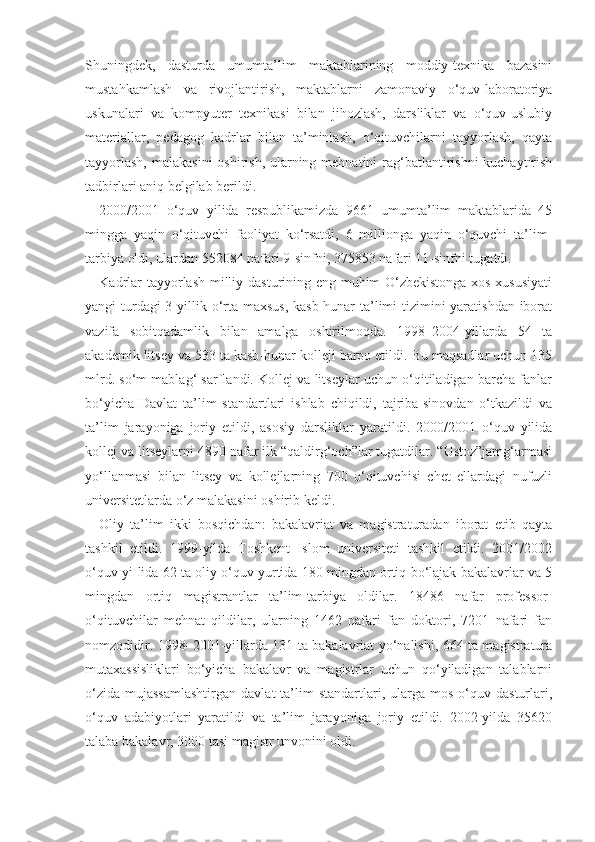 Shuningdek,   dasturda   umumta’lim   maktablarining   moddiy-texnika   bazasini
mustahkamlash   va   rivojlantirish,   maktablarni   zamonaviy   o‘quv-laboratoriya
uskunalari   va   kompyuter   texnikasi   bilan   jihozlash,   darsliklar   va   o‘quv-uslubiy
materiallar,   pedagog   kadrlar   bilan   ta’minlash,   o‘qituvchilarni   tayyorlash,   qayta
tayyorlash,  malakasini  oshirish, ularning mehnatini rag‘batlantirishni  kuchaytirish
tadbirlari aniq belgilab berildi.
2000/2001   o‘quv   yilida   respublikamizda   9661   umumta’lim   maktablarida   45
mingga   yaqin   o‘qituvchi   faoliyat   ko‘rsatdi,   6   millionga   yaqin   o‘quvchi   ta’lim-
tarbiya oldi, ulardan 552084 nafari 9-sinfni, 375853 nafari 11-sinfni tugatdi.
Kadrlar tayyorlash milliy dasturining eng muhim O‘zbekistonga xos xususiyati
yangi turdagi  3 yillik o‘rta maxsus,  kasb-hunar  ta’limi tizimini  yaratishdan iborat
vazifa   sobitqadamlik   bilan   amalga   oshirilmoqda.   1998–2004-yillarda   54   ta
akademik litsey va 533 ta kasb-hunar kolleji barpo etildi. Bu maqsadlar uchun 135
mlrd. so‘m mablag‘ sarflandi. Kollej va litseylar uchun o‘qitiladigan barcha fanlar
bo‘yicha   Davlat   ta’lim   standartlari   ishlab   chiqildi,   tajriba-sinovdan   o‘tkazildi   va
ta’lim   jarayoniga   joriy   etildi,   asosiy   darsliklar   yaratildi.   2000/2001   o‘quv   yilida
kollej va litseylarni 4890 nafar ilk “qaldirg‘och”lar tugatdilar. “Ustoz”jamg‘armasi
yo‘llanmasi   bilan   litsey   va   kollejlarning   700   o‘qituvchisi   chet   ellardagi   nufuzli
universitetlarda o‘z malakasini oshirib keldi.
Oliy   ta’lim   ikki   bosqichdan:   bakalavriat   va   magistraturadan   iborat   etib   qayta
tashkil   etildi.   1999-yilda   Toshkent   Islom   universiteti   tashkil   etildi.   2001/2002
o‘quv yi-lida 62 ta oliy o‘quv yurtida 180 mingdan ortiq bo‘lajak bakalavrlar va 5
mingdan   ortiq   magistrantlar   ta’lim-tarbiya   oldilar.   18486   nafar   professor-
o‘qituvchilar   mehnat   qildilar,   ularning   1462   nafari   fan   doktori,   7201   nafari   fan
nomzodidir. 1998–2001-yillarda 131 ta bakalavriat yo‘nalishi, 664 ta magistratura
mutaxassisliklari   bo‘yicha   bakalavr   va   magistrlar   uchun   qo‘yiladigan   talablarni
o‘zida   mujassamlashtirgan   davlat  ta’lim  standartlari,  ularga  mos   o‘quv  dasturlari,
o‘quv   adabiyotlari   yaratildi   va   ta’lim   jarayoniga   joriy   etildi.   2002-yilda   35620
talaba bakalavr, 3000 tasi magistr unvonini oldi. 