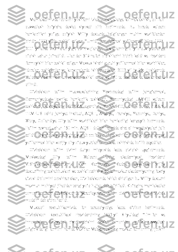 Mamlakatimizda iqtidorli yoshlarni izlab topish, ularga ko‘maklashish, qo‘llab-
quvvatlash   bo‘yicha   davlat   siyosati   olib   borilmoqda.   Bu   borada   xalqaro
hamkorlikni   yo‘lga   qo‘yish   Milliy   dasturda   belgilangan   muhim   vazifalardan
biridir.   1997-yilda   tashkil   etilgan   “Umid”   jamg‘armasi   yo‘llanmasi   bilan   1997–
2001-yillarda   785   nafar   yigit-qiz   rivojlangan   davlatlarning   oliy   o‘quv   yurtlariga
o‘qish uchun jo‘natildi. Ular-dan 519 nafari o‘qishlarini bitirib keldi va Prezident
farmoyishi bilan tashkil etilgan Maxsus ishchi guruhi yo‘llanmasi bilan vazirliklar,
idoralar,   tashkilotlar   va   korxonalarda   ishlamoqdalar.   2002-yil   iyulda   Toshkentda
Xalqaro   Vestminster   universiteti   tashkil   etildi   va   160   ta   dastlabki   talabalar   qabul
qilindi.
O‘zbekiston   ta’lim   muassasalarining   Yevropadagi   ta’lim   jamg‘armasi,
Germaniyadagi   Texnika   hamkorlik   tashkiloti,   Yaponiyadagi   JAYKO   xalqaro
tashkiloti,   Koreyaning   KOYKA   agentligi,   YUNESKO,   Jahon   banki,   TASIS-
TEMPUS   ochiq   jamiyat   instituti,   AQSH,   Angliya,   Fransiya,   Yaponiya,   Daniya,
Xitoy,   Gollandiya   Oliy   ta’lim   vazirliklari   bilan   hamkorligi   kengayib   bormoqda.
Ta’lim ravnaqi uchun 150 mln. AQSH dollari hajmida chet el investitsiyalari jalb
etildi. Oliy o‘quv yurtlarining yuzlab professor-o‘qituvchilari “Ustoz” jamg‘armasi
yo‘llanmasi bilan xorijiy oliy o‘quv yurtlarida malaka oshirishda bo‘lib qaytdilar.
O‘zbekiston   ta’lim   tizimi   dunyo   miqyosida   katta   qiziqish   uyg‘otmoqda.
Moskvadagi   Oliy   ta’lim   Xalqaro   Fanlar   akademiyasi   Prezidenti
V.ShukshinovPrezidentimiz   Islom   Karimovga   “KadrIar   tayyorlash   milliy
dasturi”ning tashabbuskori va tashkilotchisi sifatida mazkur akademiyaning faxriy
a’zosi diplomini topshirar ekan, O‘z-bekistonda ishlab chiqilgan bu Milliy dasturni
mazmun-mohiyati jihatidan tengi yo‘q hujjat, deb ta’rifladi. Ko‘pgina mamlakatlar
tomonidan   ham   O‘zbekistonda   yaratilayotgan   ta’lim   tizimi   “Ta’limning   o‘zbek
modeli” deb e’tirof etildi.
Mustaqil   respublikamizda   fan   taraqqiyotiga   katta   e’tibor   berilmoqda.
O‘zbekiston   Respublikasi   Prezidentining   1992-yil   8-iyuldagi   “Ilm-fan   va
innovatsiya   faoliyatini   rivojlantirishni   davlat   tomonidan   qo‘llab-quvvatlash
to‘g‘risida”gi farmoni hamda Vazirlar Mahkamasining mazkur farmonning ijrosini 