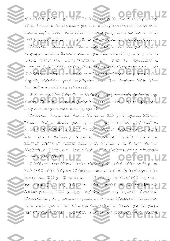 ta’minlashga   yo‘naltirilgan   qarori   ilm-fan   taraqqiyotida   muhim   ahamiyatga   ega
bo‘ldi. Respublika Fanlar akade-miyasi qoshida Ilmiy ishlanmalarni ichki va tashqi
bozorda   targ‘ib   etuvchi   va   tarqatuvchi   innovatsiya   tijorat   markazi   tashkil   etildi.
1997-yilda Prezident farmoni bilan Xorazm Ma’mun akademiyasi qayta tiklandi.
O‘zbekiston   hududida   qadim   zamonlardan   beri   fan   va   madaniyat   rivojlanib
kelayotgan   davlatdir.   Xususan,   astronomiya,   matematika,   tibbiyot,   kimyo,   tarix,
falsafa,   tilshunoslik,   adabiyotshunoslik   kabi   fanlar   va   haykaltaroshlik,
to‘qimachilik, kulolchilik, shishasozlik  va   boshqa kasblar  keng rivojlangan. Hozir
O‘zbekiston   olimlari   uzoq   o‘tmish   mutafakkirlari   qoldirgan   ilmiy   merosni   faol
o‘rganib,   o‘zlarining   yangi   kashfiyotlari   bilan   fanni   boyitgan   holda   jahon
fani   rivojiga munosib hissa   qo‘shmoqdalar.
IX-X   asrlarda O‘rta Osiyo  (butun Markaziy  Osiyo)   zamonaviy  akademiyalarga
o‘xshash  ilk ilmiy muassasa  va jamiyatlar  tashkil  etila boshlagan  Sharqdagi  yirik
ilmiy va madaniy markazlardan biriga aylandi.
O‘zbekiston   Respublikasi   Vazirlar   Mahkamasi   2004-yil   9-noyabrda   532-sonli
“Xorazm   Ma’mun   Akademiyasining   1000   yilligini   nishonlash   to‘g‘risida”   va
2005-yil   1-noyabrdagi   240-sonli   “Xorazm   Ma’mun   Akademiyasi   faoliyatini
takomillashtirish   va   1000   yillik   yubileyini   nishonlashning   qo‘shimcha   chora-
tadbirlari   to‘g‘risida”   qarorlar   qabul   qildi.   Shunday   qilib,   Xorazm   Ma’mun
Akademiyasi   O‘zbekiston   Respublikasi   Fanlar   akademiyasining   mintaqaviy
bo‘limi sifatida tiklandi.
O‘zbekiston   Respublikasi   Fanlar   akademiyasi   Tashqi   ishlar   vazirligi   va
YUNESKO   ishlari   bo‘yicha   O‘zbekiston   Respublikasi   Milliy   komissiyasi   bilan
hamkorlikda   2006-yil   20-sentabrdan   –   12-oktabrgacha   YUNESKOning   shtab-
kvartirasida   (Parij   sh.)   ko‘rgazma   tashkil   qilishdi   va   Xorazm   Ma’mun
Akademiyasining   1000   yilligiga   bag‘ishlangan   ilmiy   anjuman   o‘tkazishdi.
O‘zbekistondagi   xorij   davlatlarning   qator   elchixonalari   O‘zbekiston   Respublikasi
Fanlar akademiyasi olimlari ishtirokida Xorazm Ma’mun Akademiyasi faoliyatiga
bag‘ishlangan   tadbirlar   o‘tkazishdi,   shunday   konferensiyani   yana   Saudiya 