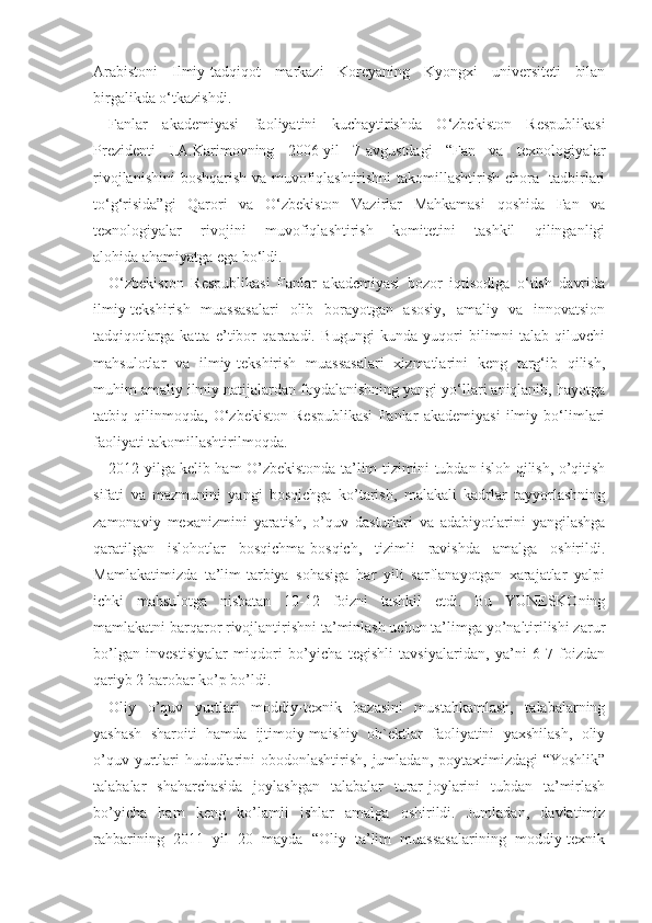 Arabistoni   Ilmiy-tadqiqot   markazi   Koreyaning   Kyongxi   universiteti   bilan
birgalikda o‘tkazishdi.
Fanlar   akademiyasi   faoliyatini   kuchaytirishda   O‘zbekiston   Respublikasi
Prezidenti   I.A.Karimovning   2006-yil   7-avgustdagi   “Fan   va   texnologiyalar
rivojlanishini  boshqarish va muvofiqlashtirishni takomillashtirish chora- tadbirlari
to‘g‘risida”gi   Qarori   va   O‘zbekiston   Vazirlar   Mahkamasi   qoshida   Fan   va
texnologiyalar   rivojini   muvofiqlashtirish   komitetini   tashkil   qilinganligi
alohida   ahamiyatga ega bo‘ldi.
O‘zbekiston   Respublikasi   Fanlar   akademiyasi   bozor   iqtisodiga   o‘tish   davrida
ilmiy-tekshirish   muassasalari   olib   borayotgan   asosiy,   amaliy   va   innovatsion
tadqiqotlarga   katta   e’tibor   qaratadi.   Bugungi   kunda   yuqori   bilimni   talab   qiluvchi
mahsulotlar   va   ilmiy-tekshirish   muassasalari   xizmatlarini   keng   targ‘ib   qilish,
muhim amaliy ilmiy natijalardan foydalanishning yangi yo‘llari aniqlanib, hayotga
tatbiq   qilinmoqda,   O‘zbekiston   Respublikasi   Fanlar   akademiyasi   ilmiy   bo‘limlari
faoliyati takomillashtirilmoqda.
2012 yilga kelib ham O’zbekistonda ta’lim tizimini tubdan isloh qilish, o’qitish
sifati   va   mazmunini   yangi   bosqichga   ko’tarish,   malakali   kadrlar   tayyorlashning
zamonaviy   mexanizmini   yaratish,   o’quv   dasturlari   va   adabiyotlarini   yangilashga
qaratilgan   islohotlar   bosqichma-bosqich,   tizimli   ravishda   amalga   oshirildi.
Mamlakatimizda   ta’lim-tarbiya   sohasiga   har   yili   sarflanayotgan   xarajatlar   yalpi
ichki   mahsulotga   nisbatan   10-12   foizni   tashkil   etdi.   Bu   YUNESKOning
mamlakatni barqaror rivojlantirishni ta’minlash uchun ta’limga yo’naltirilishi zarur
bo’lgan   investisiyalar   miqdori   bo’yicha   tegishli   tavsiyalaridan,   ya’ni   6-7   foizdan
qariyb 2 barobar ko’p bo’ldi. 
Oliy   o’quv   yurtlari   moddiy-texnik   bazasini   mustahkamlash,   talabalarning
yashash   sharoiti   hamda   ijtimoiy-maishiy   ob`ektlar   faoliyatini   yaxshilash,   oliy
o’quv yurtlari hududlarini obodonlashtirish, jumladan, poytaxtimizdagi “Yoshlik”
talabalar   shaharchasida   joylashgan   talabalar   turar-joylarini   tubdan   ta’mirlash
bo’yicha   ham   keng   ko’lamli   ishlar   amalga   oshirildi.   Jumladan,   davlatimiz
rahbarining   2011   yil   20   mayda   “Oliy   ta’lim   muassasalarining   moddiy-texnik 