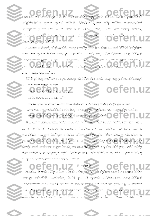 bazasini  modernizasiyalash  va mutaxassislar  tayyorlash sifatini  tubdan yaxshilash
to’g’risida”gi   qarori   qabul   qilindi.   Mazkur   Qaror   oliy   ta’lim   muassasalari
faoliyatini   jahon   andozalari   darajasida   tashkil   etish,   ularni   zamonaviy   darslik,
o’quv-uslubiy   qo’llanmalar,   ilmiy   laboratoriyalar   bilan   ta’minlashda   muhim
ahamiyatga ega bo’ldi. 
Bundan tashqari, o’qituvchilarning amaliy jihatdan chet tillarini bilishi bo’yicha
ham   bir   qator   ishlar   amalga   oshirildi.   Jumladan,   O’zbekiston   Respublikasi
Prezidentining   2012   yil   10   dekabrda   qabul   qilingan   “Chet   tillarni   o’rganish
tizimini   yanada  takomillashtirish  chora-tadbirlari   to’g’risida”gi   qarorining muhim
ahamiyatga ega bo’ldi.
2015 yildagi ma’lumotlarga qaraganda O’zbekistonda  quyidagi yo’nalishlardagi
ta’lim turlari mavjud edi: 
- maxsus maktabgacha ta’lim; 
- uyda yakka tartibdagi ta’lim; 
- maktabgacha umumta’lim muassasalari qoshidagi integrasiya guruhlari; 
-umumta’lim maktablari qoshidagi logopediya punktlari va integrasiya sinflari;
- maxsus kasb-hunar kollejlaridagi integrasiya guruhlari.
Mazkur muassasalarda ko’zi ojiz, zaif ko’ruvchi, kar va zaif ko’ruvchi, aqli zaif,
ruhiy rivojlanishi sustlashgan, tayanch harakati a’zolari harakati buzilgan, nutqida
murakkab   nuqsoni   bo’lgan   bolalar   ta’lim-tarbiya   oldi.   Mamlakatimizda   alohida
yordamga   muhtoj   bolalar   va   o’smirlar   ta’limi,   ularning   nuqson   turlari   va   uning
darajalarini inobatga olgan holda, maxsus ta’limning 8 yo’nalishi (aqli zaif, ruhiy
rivojlanishi sustlashgan, nutqida, ko’rishida va eshitishida nuqsoni bo’lgan bolalar)
bo’yicha korreksion ta’lim tashkil etildi.
5-masala
Mazkur davrda Oliy ta’lim sohasini rivojlantirish bo’yicha ham bir qancha ishlar
amalga   oshirildi.   Jumladan,   2015   yil   12   iyunda   O’zbekiston   Respublikasi
Prezidentimizning   “Oliy   ta’lim   muassasalarining   rahbar   va   pedagog   kadrlarini
qayta   tayyorlash   va   malakasini   oshirish   tizimini   yanada   takomillashtirish   chora-
tadbirlari   to’g’risida”gi   farmoni   qabul   qilindi.   Ushbu   farmon   yurtimizdagi   oliy 