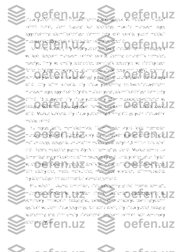 o’quv   yurtlari   professor-o’qituvchilarining   kasb   darajasi   va   malakasini   muttasil
oshirib   borish,   ularni   bugungi   kun   talablariga   muvofiq   muntazam   qayta
tayyorlashning   takomillashtirilgan   tizimini   joriy   etish   asosida   yuqori   malakali
mutaxassislar tayyorlash sifatini tubdan oshirishga qaratildi.
Farmonda,   xususan,   oliy   o’quv   yurtlari   professor-o’qituvchilarining   pedagogik
va   kasb   darajasini   muntazam   oshirish   asosida   ularning   qonunchilik   normalari,
nazariya,   ilmiy   va   amaliy   tadqiqotlar,   texnologik   taraqqiyot   va   o’qitilayotgan
fanlar   bo’yicha   innovasiyalar,   shuningdek,   o’quv   jarayonini   tashkil   etishning
zamonaviy uslublari sohasidagi so’nggi yutuqlarni chuqur o’rganishi alohida qayd
etildi.   Oliy   ta’lim   sohasida   oliy   o’quv   yurtlarining   professoro’qituvchilarini
muntazam qayta tayyorlash bo’yicha mutlaqo yangi, takomillashtirilgan tizim joriy
qilindi.   15   ta   tayanch   oliy   o’quv   yurtida   oliy   ta’lim   muassasalari   rahbarlari   va
pedagog   kadrlarini   qayta   tayyorlash   hamda   malakasini   oshirish   kurslari   tashkil
etildi. Mazkur kurslarda oliy o’quv yurtlarining 2 ming 700 ga yaqin o’qituvchisi
malaka oshirdi.
Bu   paytga   kelib,   mamlakatimizda   11   milliondan   ziyod   kishi   internetdan
muntazam   foydalandi.   Ularning   asosiy   qismi   o’quvchi-yoshlar   edi.   2015   yilgi
ma’lumotlarga qaraganda umumta’lim maktablarida qariyb 4,5 million bola tahsil
oldi.   Barcha   maktablar   yagona   ZiyoNET   tarmog’iga   ulandi.   Mazkur   tarmoq   Uz
domenidagi eng yirik axborot-ta’lim resursiga aylandi. Unda yoshlar uchun foydali
va   ahamiyatli   axborot   manbalari,   darslik   va   o’quv   qo’llanmalar,   turli   sohalarga
doir   adabiyotlar,   media   mahsulotlar,   multimedia   vositalari,   ta’limmaqsadida
foydalaniladigan bir qator interfaol xizmatlar jamlandi.
Shu   sababli   Hukumat   tomonidan,   o’qituvchilarning   global   internet   tarmog’i,
multimedia   tizimlari   va   masofadan   o’qitish   usullaridan   foydalangan   holda,
zamonaviy   innovatsion   pedagogika,   axborot-kommunikatsiya   texnologiyalarini
egallashi va ularni o’quv jarayoniga faol tatbiq etishi, oliy o’quv yurtlari pedagog
kadrlarining   chet   tilini   amaliy   o’zlashtirish   darajasini   oshirishi   kabi   zamonaviy
talablar qo’yildi.  