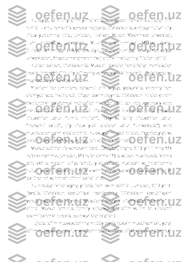 Bu  paytga kelib  Oliy ta’lim  yo’nalishida  ham   xalqaro  hamkorlik  aloqalari  olib
borildi. Ushbu hamkorlik samarasi natijasida O’zbekistonda xorijdagi nufuzli oliy
o’quv   yurtlarining   oltita,   jumladan,   Toshkent   Xalqaro   Vestminster   universiteti,
Turin   politexnika   universiteti,   M.Lomonosov   nomidagi   Moskva   davlat,
G.Plexanov nomidagi Rossiya iqtisodiyot, I.Gubkin nomidagi Rossiya neft va gaz
universitetlari, Singapur menejmentni rivojlantirish institutining filiallari ochildi. 
Bundan   tashqari,   O’zbekistonda   Mustaqil   davlatlar   hamdo’stligi   mamlakatlari
orasida   birinchi   bo’lib   oliy   ta’limning   zamonaviy   ikki   bosqichli   -   bakalavriat   va
magistratura yo’nalishiga o’tildi.
Yoshlarni   har   tomonlama   barkamol   qilib   voyaga   yetkazishda   sportning   ham
ahamiyati katta hisoblanadi. O’tgan davr  mobaynida O’zbekiston Bolalar  sportini
rivojlantirish   jamg’armasi   mablag’lari   hisobidan   1500   dan   ortiq   zamonaviy   sport
inshootlari   qurildi.   Har   yili   bo’lib   o’tadigan,   uch   bosqichdan   iborat   (maktab
o’quvchilari   uchun   “Umid   nihollari”,   litsey   va   kollej   o’quvchilari   uchun
“Barkamol   avlod”,   oliy   o’quv   yurti   talabalari   uchun   “Universiada”)   sport
musobaqalari tizimi shakllantirildi. Bu esa yuz minglab bolalar, o’smirlar, yigit va
qizlarni jismoniy tarbiya va sportga jalb etish imkonini berdi. 
Mazkur tadbirlar o’z samarasini  berdi. Jumladan, birgina 2015 yili 1 ming 668
nafar sportchimiz, jumladan, 567 nafar qizimiz 165 ta xalqaro musobaqada ishtirok
etib,   983   ta   medalni   qo’lga   kiritdi,   yosh   iqtidorli   musiqachi   va   ijrochilarimiz
nufuzli   xalqaro   tanlovlarda   137   ta   sovrinli   o’ringa   sazovor   bo’ldi   va   ularning   76
tasi Gran-pri va birinchi o’rinni tashkil qildi.
Bu   boradagi   ishlar   keying   yillarda   ham   dvom   ettirildi.   Jumladan,   2017-yil   7-
fevralda   O’zbekiston   Respublikasi   Prezidentining   "O‘zbekiston   Respublikasini
yanada   rivojlantirish   bo‘yicha   Harakatlar   strategiyasi   to‘g‘risida"gi   farmoni   e’lon
qilindi.   Mazkur   Farmonda   ijtimoiy   soha,   xususan,   ta’lim   va   ilm-fan   sohalarini
takomillashtirish borasida qator vazifalar belgilandi.
Hujjatda ta’lim muassasalarining moddiy-texnik bazasini mustahkamlash, yangi
ta’lim muassasalari qurish, mavjudlarini rekonstruksiya qilish va kapital ta’mirlash 