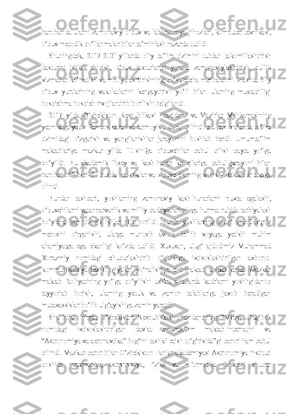 barobarida   ularni   zamonaviy   o‘quv   va   laboratoriya   jihozlari,   komputer   texnikasi,
o‘quv-metodik qo‘llanmalar bilan ta’minlash nazarda tutildi.
Shuningdek,   2017-2021-yillarda   oliy   ta’lim   tizimini   tubdan   takomillashtirish
dasturini   ishlab   chiqish,   o‘quv   dasturlarini   yanada   zamonaviylashtirish,   pullik
xizmatlar ko‘rsatish va moliyalashtirishning qo‘shimcha manbalarini izlashda oliy
o‘quv   yurtlarining   vakolatlarini   kengaytirish   yo‘li   bilan   ularning   mustaqilligi
bosqichma-bosqich rivojlantirib borilishi belgilandi.
2017   yilda   O‘zbekiston   Respublikasi   Prezidenti   va   Vazirlar   Mahkamasining
yetmishga yaqin farmon, qaror va farmoyishi qabul qilindi. Bu tom ma’noda ta’lim
tizimidagi   o‘zgarish   va   yangilanishlar   jarayonini   boshlab   berdi.   Umumta’lim
maktablariga   mazkur   yilda   10-sinfga   o‘quvchilar   qabul   qilish   qayta   yo‘lga
qo‘yildi.   Bu   akademik   litsey   va   kasb-hunar   kollejlariga   qabul   jarayoni   bilan
barobar olib borildi. Bunda ota-onalar va o‘quvchilarning xohish-istaklari inobatga
olindi.
Bundan   tashqari,   yoshlarning   zamonaviy   kasb-hunarlarni   puxta   egalashi,
o‘quvchilarni vatanparvarlik va milliy qadriyatlarimizga hurmat ruhida tarbiyalash
bo’yicha   ham   tizimli   ishlar   olib   borildi.   Bunda   yoshlarning   ulug‘   ajdodlarimiz
merosini   o‘rganishi,   ularga   munosib   avlod   bo‘lib   voyaga   yetishi   muhim
ahamiyatga   ega   ekanligi   ko’zda   tutildi.   Xususan,   ulug‘   ajdodimiz   Muhammad
Xorazmiy   nomidagi   chuqurlashtirib   o‘qitishga   ixtisoslashtirilgan   axborot-
kommunikatsiya   texnologiyalari   yo‘nalishiga   oid   maktab   tashkil   etildi.   Mazkur
maktab   faoliyatining   yo‘lga   qo‘yilishi   ushbu   sohalarda   kadrlarni   yoshligidanoq
tayyorlab   borish,   ularning   yetuk   va   zamon   talablariga   javob   beradigan
mutaxassislar bo‘lib ulg‘ayishiga zamin yaratdi.
Shu   bilan   birga,   O‘zbekiston   Respublikasi   Prezidentining   “Mirzo   Ulug‘bek
nomidagi   ixtisoslashtirilgan   davlat   umumta’lim   maktab-internatini   va
“Astronomiya va aeronavtika” bog‘ini tashkil etish to‘g‘risida”gi qarori ham qabul
qilindi. Mazkur qaror bilan O‘zbekiston Fanlar akademiyasi Astronomiya instituti
qoshida   matematika,   astronomiya,   fizika   va   informatika   fanlarini   chuqur 