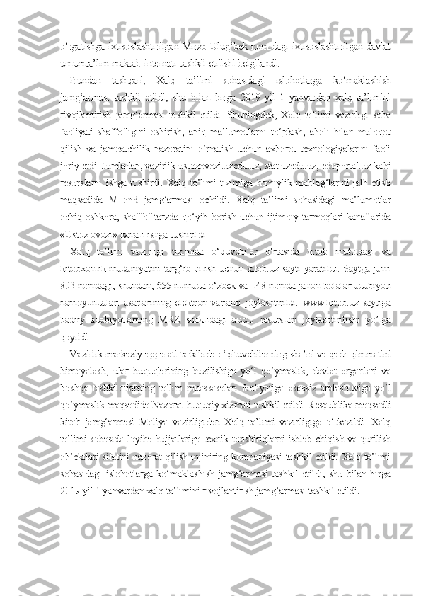 o‘rgatishga   ixtisoslashtirilgan   Mirzo   Ulug‘bek   nomidagi   ixtisoslashtirilgan   davlat
umumta’lim maktab-internati tashkil etilishi belgilandi.
Bundan   tashqari,   Xalq   ta’limi   sohasidagi   islohotlarga   ko‘maklashish
jamg‘armasi   tashkil   etildi,   shu   bilan   birga   2019   yil   1   yanvardan   xalq   ta’limini
rivojlantirish   jamg‘armasi   tashkil   etildi.   Shuningdek,   Xalq   ta’limi   vazirligi   soha
faoliyati   shaffofligini   oshirish,   aniq   ma’lumotlarni   to‘plash,   aholi   bilan   muloqot
qilish   va   jamoatchilik   nazoratini   o‘rnatish   uchun   axborot   texnologiyalarini   faoli
joriy etdi. Jumladan, vazirlik ustozovozi.uzedu.uz, stat.uzedu.uz, eduportal.uz kabi
resurslarni   ishga   tushirdi.   Xalq   ta’limi   tizimiga   homiylik   mablag‘larini   jalb   etish
maqsadida   MFond   jamg‘armasi   ochildi.   Xalq   ta’limi   sohasidagi   ma’lumotlar
ochiq-oshkora,  shaffof  tarzda  qo‘yib  borish  uchun  ijtimoiy  tarmoqlari  kanallarida
«Ustoz ovozi» kanali ishga tushirildi.
Xalq   ta’limi   vazirligi   tizimida   o‘quvchilar   o‘rtasida   kitob   mutolaasi   va
kitobxonlik madaniyatini  targ‘ib qilish uchun kitob.uz sayti  yaratildi. Saytga jami
803 nomdagi, shundan, 655 nomada o‘zbek va 148 nomda jahon bolalar adabiyoti
namoyondalari   asarlarining   elektron   varianti   joylashtirildi.   www.kitob.uz   saytiga
badiiy   adabiyotlarning   MRZ   shaklidagi   audio   resurslari   joylashtirilishi   yo’lga
qoyildi. 
Vazirlik markaziy apparati tarkibida o‘qituvchilarning sha’ni va qadr-qimmatini
himoyalash,   ular   huquqlarining   buzilishiga   yo‘l   qo‘ymaslik,   davlat   organlari   va
boshqa   tashkilotlarning   ta’lim   muassasalari   faoliyatiga   asossiz   aralashuviga   yo‘l
qo‘ymaslik maqsadida Nazorat-huquqiy xizmati tashkil etildi. Respublika maqsadli
kitob   jamg‘armasi   Moliya   vazirligidan   Xalq   ta’limi   vazirligiga   o‘tkazildi.   Xalq
ta’limi sohasida loyiha hujjatlariga texnik topshiriqlarni ishlab chiqish va qurilish
ob’ektlari  sifatini  nazorat  qilish injiniring kompaniyasi  tashkil  etildi. Xalq ta’limi
sohasidagi   islohotlarga   ko‘maklashish   jamg‘armasi   tashkil   etildi,   shu   bilan   birga
2019 yil 1 yanvardan xalq ta’limini rivojlantirish jamg‘armasi tashkil etildi. 