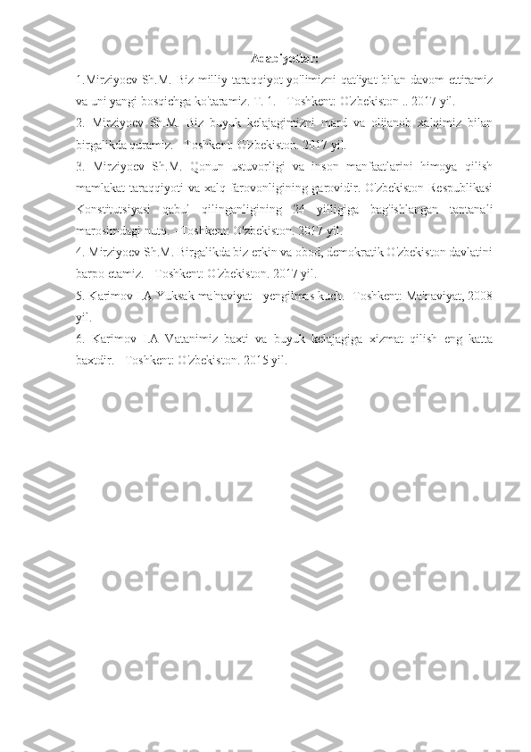 Adabiyotlar:
1.Mirziyoev Sh.M. Biz milliy taraqqiyot yo'limizni qat'iyat bilan davom  ettiramiz
va uni yangi bosqichga ko'taramiz. T. 1. - Toshkent: O'zbekiston .. 2017 yil.
2.   Mirziyoev   Sh.M.   Biz   buyuk   kelajagimizni   mard   va   olijanob   xalqimiz   bilan
birgalikda quramiz. - Toshkent: O'zbekiston. 2017 yil.
3.   Mirziyoev   Sh.M.   Qonun   ustuvorligi   va   inson   manfaatlarini   himoya   qilish
mamlakat taraqqiyoti  va xalq farovonligining garovidir. O'zbekiston Respublikasi
Konstitutsiyasi   qabul   qilinganligining   24   yilligiga   bag'ishlangan   tantanali
marosimdagi nutq. - Toshkent: O'zbekiston. 2017 yil.
4. Mirziyoev Sh.M. Birgalikda biz erkin va obod, demokratik O'zbekiston davlatini
barpo etamiz. - Toshkent: O'zbekiston. 2017 yil.
5. Karimov I.A Yuksak ma'naviyat - yengilmas kuch. -Toshkent: Ma'naviyat, 2008
yil.
6.   Karimov   I.A   Vatanimiz   baxti   va   buyuk   kelajagiga   xizmat   qilish   eng   katta
baxtdir. - Toshkent: O'zbekiston. 2015 yil. 