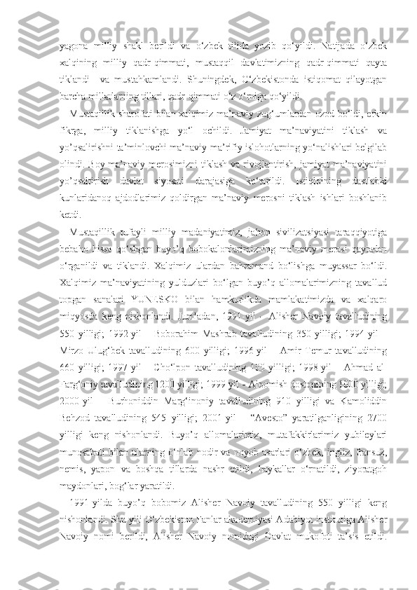 yagona   milliy   shakl   berildi   va   o‘zbek   tilida   yozib   qo‘yildi.   Natijada   o‘zbek
xalqining   milliy   qadr-qimmati,   mustaqqil   davlatimizning   qadr-qimmati   qayta
tiklandi     va   mustahkamlandi.   Shuningdek,   O‘zbekistonda   istiqomat   qilayotgan
barcha millatlarning tillari, qadr-qimmati o‘z o‘rniga qo‘yildi.
Mustaqillik  sharofati  bilan xalqimiz ma’naviy zug‘umlardan  ozod bo‘ldi, erkin
fikrga,   milliy   tiklanishga   yo‘l   ochildi.   Jamiyat   ma’naviyatini   tiklash   va
yo’qsalirishni ta’minlovchi ma’naviy-ma’rifiy islohotlarning yo‘nalishlari belgilab
olindi. Boy ma’naviy merosimizni  tiklash  va rivojlantirish,  jamiyat  ma’naviyatini
yo’qsaltirish   davlat   siyosati   darajasiga   ko‘tarildi.   Istiqlolning   dastlabki
kunlaridanoq   ajdodlarimiz   qoldirgan   ma’naviy   merosni   tiklash   ishlari   boshlanib
ketdi.
Mustaqillik   tufayli   milliy   madaniyatimiz,   jahon   sivilizatsiyasi   taraqqiyotiga
bebaho   hissa   qo‘shgan   buyo’q   bobokalonlarimizning   ma’naviy   merosi   qaytadan
o‘rganildi   va   tiklandi.   Xalqimiz   ulardan   bahramand   bo‘lishga   muyassar   bo‘ldi.
Xalqimiz   ma’naviyatining   yulduzlari   bo‘lgan   buyo’q   allomalarimizning   tavallud
topgan   sanalari   YUNESKO   bilan   hamkorlikda   mamlakatimizda   va   xalqaro
miqyosda   keng   nishonlandi.   Jumladan,   1991-yil   –   Alisher   Navoiy   tavalludining
550   yilligi;   1992-yil   –   Boborahim   Mashrab   tavalludining   350   yilligi;   1994-yil   –
Mirzo   Ulug‘bek   tavalludining   600   yilligi;   1996-yil   –   Amir   Temur   tavalludining
660   yilligi;   1997-yil   –   Cho‘lpon   tavalludining   100   yilligi;   1998-yil   –   Ahmad   al-
Farg‘oniy tavalludining 1200 yilligi; 1999-yil – Alpomish dostonining 1000 yilligi;
2000-yil   –   Burhoniddin   Marg‘inoniy   tavalludining   910   yilligi   va   Kamoliddin
Behzod   tavalludining   545   yilligi;   2001-yil   –   “Avesto”   yaratilganligining   2700
yilligi   keng   nishonlandi.   Buyo’q   allomalarimiz,   mutafakkirlarimiz   yubileylari
munosabati   bilan   ularning   o‘nlab   nodir   va   noyob   asarlari   o‘zbek,   ingliz,   fransuz,
nemis,   yapon   va   boshqa   tillarda   nashr   etildi,   haykallar   o‘rnatildi,   ziyoratgoh
maydonlari, bog‘lar yaratildi.
1991-yilda   buyo’q   bobomiz   Alisher   Navoiy   tavalludining   550   yilligi   keng
nishonlandi. Shu yili O‘zbekiston Fanlar akademiyasi Adabiyot institutiga Alisher
Navoiy   nomi   berildi,   Alisher   Navoiy   nomidagi   Davlat   mukofoti   ta’sis   etildi. 