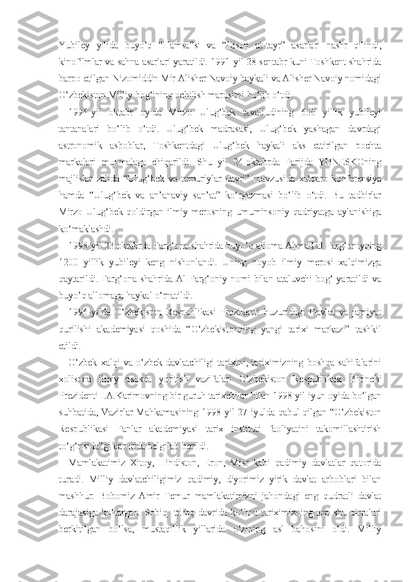 Yubiley   yilida   buyo’q   “Hamsa”si   va   “Lison   ut-tayr”   asarlari   nashr   qilindi,
kinofilmlar va sahna asarlari yaratildi. 1991-yil 28-sentabr kuni Toshkent shahrida
barpo etilgan Nizomiddin Mir Alisher Navoiy haykali va Alisher Navoiy nomidagi
O‘zbekiston Milliy bog‘ining ochilish marosimi bo‘lib o‘tdi.
1994-yil   oktabr   oyida   Mirzo   Ulug‘bek   tavalludining   600   yillik   yubileyi
tantanalari   bo‘lib   o‘tdi.   Ulug‘bek   madrasasi,   Ulug‘bek   yashagan   davrdagi
astronomik   asboblar,   Toshkentdagi   Ulug‘bek   haykali   aks   ettirilgan   pochta
markalari   muomalaga   chiqarildi.   Shu   yil   24-oktabrda   Parijda   YUNESKOning
majlislar   zalida   “Ulug‘bek   va   temuriylar   davri”   mavzusida   xalqaro   konferensiya
hamda   “Ulug‘bek   va   an’anaviy   san’at”   ko‘rgazmasi   bo‘lib   o‘tdi.   Bu   tadbirlar
Mirzo   Ulug‘bek   qoldirgan   ilmiy   merosning   umuminsoniy   qadriyatga   aylanishiga
ko‘maklashdi.
1998-yil 23-oktabrda Farg‘ona shahrida buyo’q alloma Ahmad al-Farg‘oniyning
1200   yillik   yubileyi   keng   nishonlandi.   Uning   noyob   ilmiy   merosi   xalqimizga
qaytarildi.  Farg‘ona  shahrida  Al-Farg‘oniy  nomi   bilan   ataluvchi   bog‘  yaratildi   va
buyo’q allomaga haykal o‘rnatildi.
1996-yilda   O‘zbekiston   Respublikasi   Prezidenti   huzuridagi   Davlat   va   jamiyat
qurilishi   akademiyasi   qoshida   “O‘zbekistonning   yangi   tarixi   markazi”   tashkil
etildi.
O‘zbek   xalqi   va   o‘zbek   davlatchiligi   tarixini,   tariximizning   boshqa   sahifalarini
xolisona   ilmiy   asosda   yoritish   vazifalari   O’zbekiston   Respublikasi   Birinchi
Prezidenti I.A.Karimovning bir guruh tarixchilar bilan 1998-yil iyun oyida bo‘lgan
suhbatida, Vazirlar Mahkamasining 1998-yil 27-iyulda qabul qilgan “O‘zbekiston
Respublikasi   Fanlar   akademiyasi   tarix   instituti   faoliyatini   takomillashtirish
to‘g‘risida”gi qarorida belgilab berildi.
Mamlakatimiz   Xitoy,   Hindiston,   Eron,   Misr   kabi   qadimiy   davlatlar   qatorida
turadi.   Milliy   davlatchiligimiz   qadimiy,   diyorimiz   yirik   davlat   arboblari   bilan
mashhur.   Bobomiz   Amir   Temur   mamlakatimizni   jahondagi   eng   qudratli   davlat
darajasiga   ko‘targan.   Sobiq   Ittifoq   davrida   ko‘hna   tariximizning   ana   shu   qirralari
berkitilgan   bo‘lsa,   mustaqillik   yillarida   o‘zining   asl   bahosini   oldi.   Milliy 