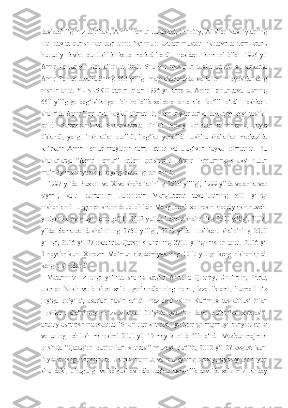 davlatchiligimiz   tajribasi,   Amir   Temur   tuzuklari,   Forobiy,   Alisher   Navoiylarning
odil davlat qurish haqidagi dono fikr-mulohazalari mustaqillik davrida demokratik
huquqiy   davlat   qurilishida   katta   madad   berdi.   President   farmoni   bilan   1996-yil
Amir   Temur   yili   deb   e’lon   qi-lindi.   Shu   yili   mashhur   davlat   arbobi   va   sarkarda
Amir   Temur   tavalludining   660   yilligi   mamlakatimizda   va   jahon   miqyosida   keng
nishonlandi.   YUNESKO   qarori   bilan   1996-yil   aprelda   Amir   Temur   tavalludining
660   yilligiga   bag‘ishlangan   bir   haftalik   xalqaro   tantanalar   bo‘lib   o‘tdi.   Toshkent
shahrida Amir Temurga haykal o‘rnatildi, Temuriylar tarixi davlat muzeyi tashkil
etildi.   Samarqand   va   Shahrisabzda   o‘nlab   tarixiy   obidalar   ta’mirlanib,   qayta
tiklandi,   yangi   inshoatlar   qurildi,   bog‘lar   yaratildi.   Ushbu   shaharlar   markazida
ko‘rkam   Amir   Temur   maydoni   barpo   etildi   va   ulug‘vor   haykal   o‘rnatildi.   Bu
shaharlarga   “Amir   Temur”   ordeni   topshirildi.   Amir   Temurning   shaxsi   butun
ma’rifiy insoniyatning boyligi ekanligi tan olindi.
1997-yilda Buxoro va Xiva shaharlarining 2500 yilligi, 1999-yilda vatanparvar
siymo,   xalq   qahramoni   Jaloliddin   Manguberdi   tavalludining   800   yilligi
nishonlandi. Urganch shahrida Jaloliddin Manguberdi xotirasini abadiylashtiruvchi
yodgorlik majmuyi barpo etildi. 2002-yuilda Termiz shahrining 2500 yilligi, 2007-
yilda   Samarqand   shahrining   2750   yilligi,   2009-yilda   Toshkent   shahrining   2200
yilligi,   2006-yil   27-oktabrda   Qarshi   shahrining   2700   yilligi   nishonlandi.   2006-yil
2-noyabr   kuni   Xorazm   Ma’mun   akademiyasining   1000   yilligi   keng   nishonlandi.
keng nishonlandi.
Vatanimiz   ozodligi   yo‘lida   shahid   ketgan   Abdulla   Qodiriy,   Cho‘lpon,   Fitrat,
Usmon   Nosir   va   boshqa   xalq   jigarbandlarining   nomi,   izzat-ikromi,   hurmati   o‘z
joyiga   qo‘yildi,   asarlari   nashr   etildi.   Prezident   Islom   Karimov   tashabbusi   bilan
Toshkent   shahrining   Bo‘zsuv   kanali   bo‘yida   qatag‘on   davri   qurbonlari   xotirasini
abadiylashtirish maqsadida “Shahidlar xotirasi” yodgorligi majmuyi bunyod etildi
va   uning   ochilish   marosimi   2000-yil   12-may   kuni   bo‘lib   o‘tdi.   Mazkur   majmua
qoshida   “Qatag‘on   qurbonlari   xotirasi”   muzeyi   qurilib,   2002-yil   27-avgust   kuni
foydalanishga topshirildi. Ushbu majmua va muzeyning tarixiy, siyosiy ahamiyati
shundaki, u bugungi va kelgusi avlodlar uchun qaramlik davrida xalqimiz qanday 