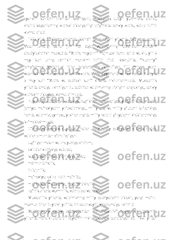 ayanchli   kunlarni   boshidan   kechirgani,   mustaqillik   tufayli   yurtimizda   adolat,
shahid   ketganlarning   xotirasi   tiklanganligi   to‘g‘risida   tarixiy   xotira,   saboq   bo‘lib
xizmat qiladi.
1999-yilda   Toshkent   shahrida   Ikkinchi   jahon   urushi   yillarida   fashizmga   qarshi
Vatan   ozodligi   uchun   jon   fido   etgan   xalqimizning   farzandlari   xotirasini
abadiylashtirish maqsadida “Xotira maydoni” majmuasi  barpo etildi  va shu yili  9
may   kuni   uning   ochilishi   marosimi   bo‘lib   o‘tdi.   Respublika   “Nuroniy”
jamg‘armasi   tashabbusi   bilan   janglarda   halok   bo‘lgan   400   mingga   yaqin
vatandoshlarimiz haqida 33 tomlik xotira kitobi tayyorlandi va nashr etildi. Har yili
9   may   kuni   “Xotira   va   qadrlash   kuni”   sifatida   nishonlanmoqda.   Mustaqillik
yillarida   amalga   oshirilgan   bu   tadbirlar   xalqimizning   o‘zligini   anglashiga,   tarixiy
xotirasini tiklashga xizmat qilmoqda.
Buyo’q   ajdodlarimiz   xotirasiga   bag‘ishlab   barpo   etilgan   yodgorlik   majmualari
jamiyat   ma’naviyatini   yo’qsaltirishga,   milliy   ong   va   milliy   g‘ururni   ko‘tarishga
hamda xalqimiz, ayniqsa, yoshlar ongida milliy istiqlol g‘oyalarini shakllantirishga
ko‘maklashmoqda.
O‘zbek   xalqiga   xos   quyidagi   jihatlar   uning   milliy   qadriyatlari   sifatida   boshqa
xalqlar tomonidan e’tirof etilgan:
tug‘ilgan makon va ona yurtiga ehtirom;
avlodlar xotirasiga sadoqat;
kattalarga hurmat, kichiklarga izzat;
mehmondo‘stlik;
bolajonlik;
ma’naviyat-axloq-odob-ma’rifat;
muomalada mulozamat, hayo, andishalik;
og‘ir kunlarda vazminlik, sabr-toqat va hokazo.
Mustaqillik   yillarida   xalqimizning   milliy   qadriyatlarini   tiklash,   yangi   ma’no-
mazmun bilan boyitish yo‘lida bir qator xayrli ishlar amalga oshirildi.
Xalqimizning   azaliy   qadriyatlaridan   biri   “Navro‘z”   bayramidir.   Qaramlik
yillarida mana shu ardoqli bayramni nishonlash ham taqiqlangan edi. 1990-yildan 