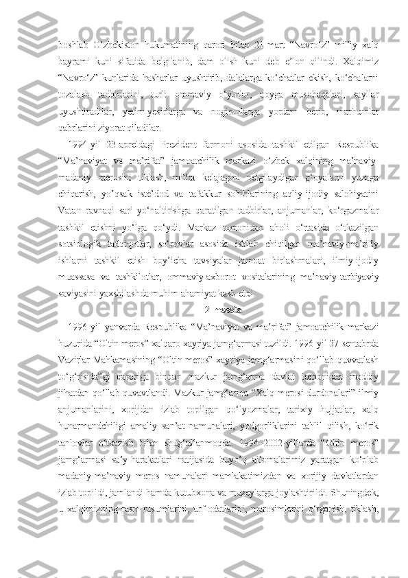 boshlab   O‘zbekiston   hukumatining   qarori   bilan   21-mart   “Navro‘z”   milliy   xalq
bayrami   kuni   sifatida   belgilanib,   dam   olish   kuni   deb   e’lon   qilindi.   Xalqimiz
“Navro‘z”   kunlarida   hasharlar   uyushtirib,   dalalarga   ko‘chatlar   ekish,   ko‘chalarni
tozalash   tadbirlarini,   turli   ommaviy   o‘yinlar,   poyga   musobaqalari,   sayllar
uyushtiradilar,   yetim-yesirlarga   va   nogironlarga   yordam   berib,   marhumlar
qabrlarini ziyorat qiladilar.
1994-yil   23-apreldagi   Prezident   farmoni   asosida   tashkil   etilgan   Respublika
“Ma’naviyat   va   ma’rifat”   jamoatchilik   markazi   o‘zbek   xalqining   ma’naviy-
madaniy   merosini   tiklash,   millat   kelajagini   belgilaydigan   g‘oyalarni   yuzaga
chiqarish,   yo’qsak   iste’dod   va   tafakkur   sohiblarining   aqliy-ijodiy   salohiyatini
Vatan   ravnaqi   sari   yo‘naltirishga   qaratilgan   tadbirlar,   anjumanlar,   ko‘rgazmalar
tashkil   etishni   yo‘lga   qo‘ydi.   Markaz   tomonidan   aholi   o‘rtasida   o‘tkazilgan
sotsiologik   tadqiqotlar,   so‘rovlar   asosida   ishlab   chiqilgan   ma’naviy-ma’rifiy
ishlarni   tashkil   etish   boy’icha   tavsiyalar   jamoat   birlashmalari,   ilmiy-ijodiy
muassasa   va   tashkilotlar,   ommaviy-axborot   vositalarining   ma’naviy-tarbiyaviy
saviyasini yaxshilashda muhim ahamiyat kasb etdi.
2-masala
1996-yil   yanvarda   Respublika   “Ma’naviyat   va   ma’rifat”   jamoatchilik   markazi
huzurida “Oltin meros” xalqaro xayriya jamg‘armasi tuzildi. 1996-yil 27-sentabrda
Vazirlar Mahkamasining  “Oltin meros” xayriya jamg‘armasini  qo‘llab-quvvatlash
to‘g‘risida”gi   qaroriga   binoan   mazkur   jamg‘arma   davlat   tomonidan   moddiy
jihatdan qo‘llab-quvavtlandi. Mazkur jamg‘arma “Xalq merosi durdonalari” ilmiy
anjumanlarini,   xorijdan   izlab   topilgan   qo‘lyozmalar,   tarixiy   hujjatlar,   xalq
hunarmandchiligi   amaliy   san’at   namunalari,   yodgorliklarini   tahlil   qilish,   ko‘rik
tanlovlar   o‘tkazish   bilan   shug‘ullanmoqda.   1996–2002-yillarda   “Oltin   meros”
jamg‘armasi   sa’y-harakatlari   natijasida   buyo’q   allomalarimiz   yaratgan   ko‘plab
madaniy-ma’naviy   meros   namunalari   mamlakatimizdan   va   xorijiy   davlatlardan
izlab topildi, jamlandi hamda kutubxona va muzeylarga joylashtirildi. Shuningdek,
u   xalqimizning   rasm-rusumlarini,   urf-odatlarini,   marosimlarini   o‘rganish,   tiklash, 