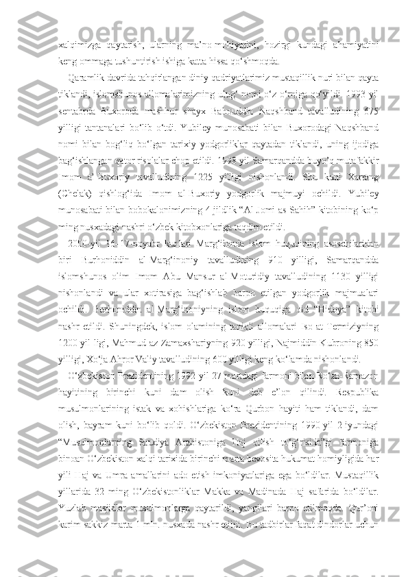 xalqimizga   qaytarish,   ularning   ma’no-mohiyatini,   hozirgi   kundagi   ahamiyatini
keng ommaga tushuntirish ishiga katta hissa qo‘shmoqda.
Qaramlik davrida tahqirlangan diniy qadriyatlarimiz mustaqillik nuri bilan qayta
tiklandi, islomshunos allomalarimizning ulug‘ nomi o‘z o‘rniga qo‘yildi. 1993-yil
sentabrda   Buxoroda   mashhur   shayx   Bahouddin   Naqshband   tavalludining   675
yilligi   tantanalari   bo‘lib   o‘tdi.   Yubiley   munosabati   bilan   Buxorodagi   Naqshband
nomi   bilan   bog‘liq   bo‘lgan   tarixiy   yodgorliklar   qaytadan   tiklandi,   uning   ijodiga
bag‘ishlangan qator risolalar chop etildi. 1998-yil Samarqandda buyo’q mutafakkir
Imom   al-Buxoriy   tavalludining   1225   yilligi   nishonlandi.   Shu   kuni   Xartang
(Chelak)   qishlog‘ida   Imom   al-Buxoriy   yodgorlik   majmuyi   ochildi.   Yubiley
munosabati bilan bobokalonimizning 4 jildlik “Al-Jomi as-Sahih” kitobining ko‘p
ming nusxadagi nashri o‘zbek kitobxonlariga taqdim etildi. 
2000-yil   16–17-noyabr   kunlari   Marg‘ilonda   islom   huquqining   asoschilaridan
biri   Burhoniddin   al-Marg‘inoniy   tavalludining   910   yilligi,   Samarqandda
islomshunos   olim   Imom   Abu   Mansur   al-Moturidiy   tavalludining   1130   yilligi
nishonlandi   va   ular   xotirasiga   bag‘ishlab   barpo   etilgan   yodgorlik   majmualari
ochildi.   Burhoniddin   al-Marg‘inoniyning   islom   huquqiga   oid   “Hidoya”   kitobi
nashr   etildi.   Shuningdek,   islom   olamining   taniqli   allomalari   Iso   at-Termiziyning
1200 yil-ligi, Mahmud az-Zamaxshariyning 920 yilligi, Najmiddin Kubroning 850
yilligi, Xo‘ja Ahror Valiy tavalludining 600 yilligi keng ko‘lamda nishonlandi.
O‘zbekiston Prezidentining 1992-yil 27-martdagi farmoni bilan Ro‘za-Ramazon
hayitining   birinchi   kuni   dam   olish   kuni   deb   e’lon   qilindi.   Respublika
musulmonlarining   istak   va   xohishlariga   ko‘ra   Qurbon   hayiti   ham   tiklandi,   dam
olish,   bayram   kuni   bo‘lib   qoldi.   O‘zbekiston   Prezidentining   1990-yil   2-iyundagi
“Musulmonlarning   Saudiya   Arabistoniga   Haj   qilish   to‘g‘risida”gi   farmoniga
binoan O‘zbekiston xalqi tarixida birinchi marta bevosita hukumat homiyligida har
yili   Haj   va   Umra   amallarini   ado   etish   imkoniyatlariga   ega   bo‘ldilar.   Mustaqillik
yillarida   32   ming   O‘zbekistonliklar   Makka   va   Madinada   Haj   safarida   bo‘ldilar.
Yuzlab   masjidlar   musulmonlarga   qaytarildi,   yangilari   barpo   etilmoqda.   Qur’oni
karim sakkiz marta 1 mln. nusxada nashr etildi. Bu tadbirlar faqat dindorlar uchun 