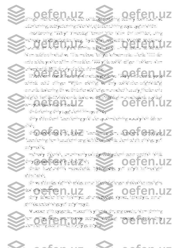 qilingan   marhamatgina   emas,   ular   aslida   xalqimizning   qadimiy   rasm-rusum   va
udumlarining, qadriyatlarining tiklanishi, ajdodlar ruhining qayta uyg‘onishidir.
Prezidentning   1992-yil   7-martdagi   farmoni   bilan   islom   dini   omilidan,   uning
ma’naviy   imkoniyatlaridan   keng   foydalanish   maqsadida   Vazirlar   Mahkamasi
huzurida   din   ishlari   bo‘yicha   qo‘mita   tashkil   etildi.   Uning   tasarrufida   Xalqaro
islom-tadqiqot  instituti   va 10  ta madrasa  faoliyat  ko‘rsatmoqda.  Ularda 1000  dan
ortiq   talaba   yoshlar   ta’lim   olmoqdalar.   1999-yilda   tashkil   etilgan   Toshkent   Islom
universitetida 1000 dan ziyod talaba o‘qimoqda.
O‘zbekiston   Respublikasining   Konstitutsiyasida   va   1998-yil   30-aprelda   yangi
tahrirda   qabul   qilingan   “Vijdon   erkinligi   va   diniy   tashkilotlar   to‘g‘risida”gi
qonunda davlatning din va dindorlar vakillariga munosabati huquqiy jihatdan aniq
belgilab berildi. O‘zbekistonda davlat  va din o‘rtasidagi  munosabatlarda quyidagi
tamoyillarga amal qilinmoqda:
dindorlarning diniy tuyg‘ularini himoya qilish;
diniy e’tiqodlarni fuqarolarning yoki ular uyushmalarining xususiy ishi deb tan
olish;
diniy   qarashlarga   amal   qiluvchi   fuqarolarning   ham,   ularga   amal   qilmaydigan
fuqarolarning   ham   huquqlarini   teng   kafolatlash   hamda   ularni   ta’qib   qilishga   yo‘l
qo‘ymaslik;
ma’naviy   tiklanish,   umuminsoniy-axloqiy   qadriyatlarni   qaror   toptirish   ishida
diniy uyushmalar bilan muloqot qilish;
dindan   buzg‘unchilik   maqsadlarida   foydalanishga   yo‘l   qo‘yib   bo‘lmasligini
e’tirof etish;
din va e’tiqodga sig‘inish erkiga qonun bilan belgilangan cheklashlar orqaligina
daxl qilish mumkin;
diniy   da’vatlar   bilan   hokimiyat   uchun   kurashga,   siyosat,   iqtisodiyot,   qonun-
chilikka aralashishga yo‘l qo‘yilmaydi.
Muxtasar   qilib   aytganda,   mustaqillik   yillarida   din,   eng   avvalo,   islom   dinining
ham   milliy,   ham   umuminsoniy   qadriyat   sifatidagi   mavqeyi   tiklandi,   diniy
ulamolarning qadr-qimmati o‘z joyiga qo‘yildi. 