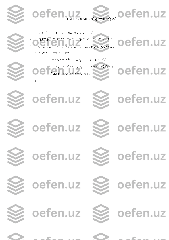 Fotosintez  va uning ahamiyati  
1. Fotosintezning mohiyati va ahamiyati. 
2. Bargning fotosintezlovchi organ sifatida tuzilishi . 
3. Pigmentlarning funksional va ekologik ahamiyati. 
4. Fotosintez  bosqichlari.
a. Fotosintezning C
3 -yo‘li. Kalvin sikli.
b. Fotosintezning  C
4 -yo‘li. Xetch-Slek sikli.
c. Fotosintezning SAM-yo‘li.
1. 