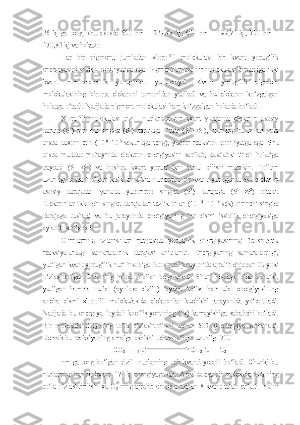 36   kj   ga   teng,   shu   asosda   500   nm   –   239,48   kj,   600   nm   –   199,71   kj,   700   nm   –
170,82 kj va hokazo.
Har   bir   pigment,   jumladan   xlorofill   molekulasi   bir   kvant   yorug‘lik
energiyasini yutish qobiliyatiga ega. Pigmentlarning bir molekulasi  birdaniga ikki
kvant   monoxromatik   yorug‘likni   yutolmaydi.   Kvant   yorug‘lik   pigment
molekulasining   birorta   elektroni   tomonidan   yutiladi   va   bu   elektron   ko‘zgalgan
holatga o‘tadi. Natijada pigment molekulasi ham ko‘zgalgan holatda bo‘ladi.
Xlorofill   molekulasi   qizil     nurlardan   bir   kvant   yutganda   elektron   asosiy
daraja   (S 0
)   birinchi   singlet   (S 1
)   darajaga   o‘tadi   (S 0
→S 1
),   ularning   bu   holati   juda
qisqa   davom   etib   (10 -8
–10 -9  
sekundga   teng),  yuqori   reaksion   qobiliyatga   ega.  Shu
qisqa   muddat   mobaynida   elektron   energiyasini   sarflab,   dastlabki   tinch   holatiga
qaytadi   (S 1
→S 0
)   va   boshqa   kvant   yorug‘likni   qabul   qilishi   mumkin.   To‘lqin
uzunligi   qisqa   bo‘lgan   ko‘k–binafsha   nurlardan   bir   kvant   yutilganda   esa   elektron
asosiy   darajadan   yanada   yuqoriroq   singlet   (S 2
)   darajaga   (S 0
→S 2
)   o‘tadi.
Elektronlar ikkinchi singlet  darajadan tezlik bilan (10 -12
–10 –13  
sek) birinchi  singlet
darajaga   tushadi   va   bu   jarayonda   energiyaning   bir   qismi   issiqlik   energiyasiga
aylanib sarflanadi.
Olimlarning   izlanishlari   natijasida   yorug‘lik   energiyasining   fotosintetik
reaksiyalardagi   samaradorlik   darajasi   aniqlandi.   Energiyaning   samaradorligi,
yutilgan kvant yorug‘lik nuri hisobiga fotosintez jarayonida ajralib chiqqan O
2  yoki
o‘zlashtirilgan   CO
2   ning   miqdori   bilan   belgilanadi.   Shuni   hisobga   olish   zarurki,
yutilgan   hamma   nurlar   (ayniqsa   qizil   )   foydali   bo‘lsa   ham   ular   energiyasining
ancha   qismi   xlorofill   molekulasida   elektronlar   kuchishi   jarayonida   yo‘qotiladi.
Natijada bu energiya foydali koeffisiyentining ( fk ) kamayishiga sababchi  bo‘ladi.
Bir   molekula   CO
2   ning   to‘la   o‘zlashtirilishi   uchun   502   kj   energiya   sarflanadi.
Demak bu reaksiyaning amalga oshishi uchun to‘lqin uzunligi 700 
CO
2  + H
2  O    [CH
2  O] + O
2
nm   ga   teng   bo‘lgan   qizil     nurlarning   uch   kvanti   yetarli   bo‘ladi.   Chunki   bu
nurlarning har bir kvanti 171 kj energiyaga ega. Amalda esa bir molekula SO
2  ning
to‘la o‘zlashtirilishi  va O
2   ning ajralib chiqishi  uchun 8 kvant  talab etiladi. Ya’ni 