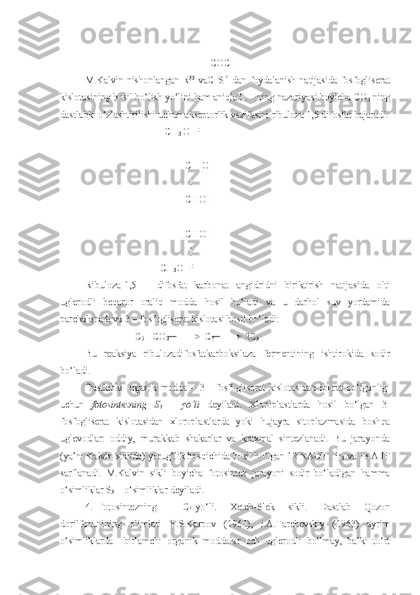     COCH
M . Kalvin   nishonlangan   R 32
  va С   S 14
  dan   foydalanish   natijasida   fosfogliserat
kislotasining   hosil   bo‘lish   yo‘lini   ham   aniqladi .  Uning   nazariyasi   boyicha   CO
2   ning
dastlabki   o‘zlashtirilishi   uchun   akseptorlik   vazifasini   ribuloza  1,5  difosfat   bajaradi :
                                  CH
2  O  P
                                    |
                       C = O
                          |
                       CHOH
                        |
                       CHOH
                        |
                            CH
2 O  P
Ribuloza-1,5   –   difosfat   karbonat   angidridni   biriktirish   natijasida   olti
uglerodli   beqaror   oraliq   modda   hosil   bo‘ladi   va   u   darhol   suv   yordamida
parchalanadi va 3 – fosfogliserat kislotasi hosil bo‘ladi:
C
5  +CO
2           C
6      2C
3
Bu   reaksiya   ribulozadifosfatkarboksilaza   fermentining   ishtirokida   sodir
bo‘ladi. 
Dastlabki   organik   modda   –   3   -   fosfogliserat   kislotasidan   iborat   bo‘lganligi
uchun   fotosintezning   S
3   –   yo‘li   deyiladi.   Xloroplastlarda   hosil   bo‘lgan   3-
fosfogliserat   kislotasidan   xloroplastlarda   yoki   hujayra   sitoplazmasida   boshqa
uglevodlar:   oddiy,   murakkab   shakarlar   va   kraxmal   sintezlanadi.   Bu   jarayonda
(ya’ni Kalvin siklida) yorug‘lik bosqichida hosil bo‘lgan 12 NADF . H
2  va 18 ATF
sarflanadi.   M.Kalvin   sikli   boyicha   fotosintez   jarayoni   sodir   bo‘ladigan   hamma
o‘simliklar S
3  – o‘simliklar deyiladi.
4. Fotosintezning     C
4 -yo‘li.   Xetch-Slek   sikli.   Dastlab   Qozon
dorilfununining   olimlari   Y.S.Karpov   (1960),   I.A.Tarchevskiy   (1963)   ayrim
o‘simliklarda     birlamchi   organik   moddalar   uch   uglerodli   bo‘lmay,   balki   to‘rt 