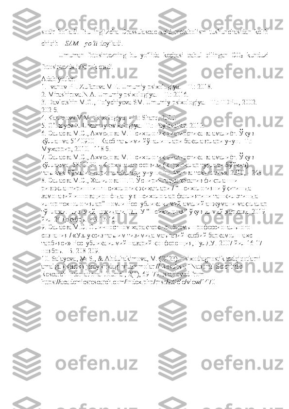 sodir   bo‘ladi.   Bu   inglizcha   Crassulaseae   aeid   metabolism   tushunchasidan   kelib
chiqib –  SAM – yo‘li  deyiladi.
Umuman   fotosintezning   bu   yo‘lida   kechasi   qabul   qilingan   CO
2   kunduzi
fotosintezda ishtirok etadi.
Adabiyotlar: 
1. Ivanov P I. Zufarova M E. Umumiy psixologiya. – T.: 2018. 
2. Mirashirova.N A. Umumiy psixologiya. – T.: 2016. 
3. Davletshin M.G., T о ‘ychiyeva SM. Umumiy psixologiya. - T.: TDPU, 2002.-
202  б . 
4. Karimova V.M. Psixologiya. - T.: Sharq, 2000. 
5. G’oziyev E. Umumiy psixologiya. -T.: Faylasuflar.  2010. 
6. Салаева М.С., Ахмедова М. Психологик диагностика ва амалиёт. Ўқув 
қўлланма 5140900 – Касб таълими йўналишлари бакалаврлари учун. -Т.: 
Мухаррир, 2010. -118 б. 
7. Салаева М.С., Ахмедова М. Психологик диагностика ва амалиёт. Ўқув 
қўлланма. 5811100 – Корхоналар сервизи (корхоналар турлари бўйича) 
таълими йўналишлари талабалари учун. –Т.: Фан ва технология. 2010, - 248 
8. Салаева М.С., Халилова Ш.Т. Ўспиринларда креатив фикрлашни 
ривожлантиришнинг психологик жиҳатлари / “Психологияни ўқитишда 
замонавий инновацион ёндашув: психологлар фаолиятини ташкил этишда 
илғор технологиялар” номли Республика илмий-амалий анжумани мақолалар
тўплами. Низомий номидаги ТДПУ “Психология” ўқув-илмий маркази. 2019 
йил 24 декабрь. – Б.13-16. 
9. Салаева М.С. О личностном характере проблемы профессионального 
сознания / «Узлуксиз таълим тизимида маънавий-касбий баркамол шахс 
тарбияси» Республика илмий-назарий конференция, ГулДУ.  2007  йил  16-17-
ноябрь . – Б . 208-209. 
10. Salayeva, M. S., & Abduhakimova, M. (2023). Psixodiagnostik tadqiqotlarni 
amalga oshirish jarayonidagi muammolar // Results of National Scientific 
Research International Journal, 2(1), 69–79. Retrieved from 
https://academicsresearch.com/index.php/rnsr/article/view/1470 