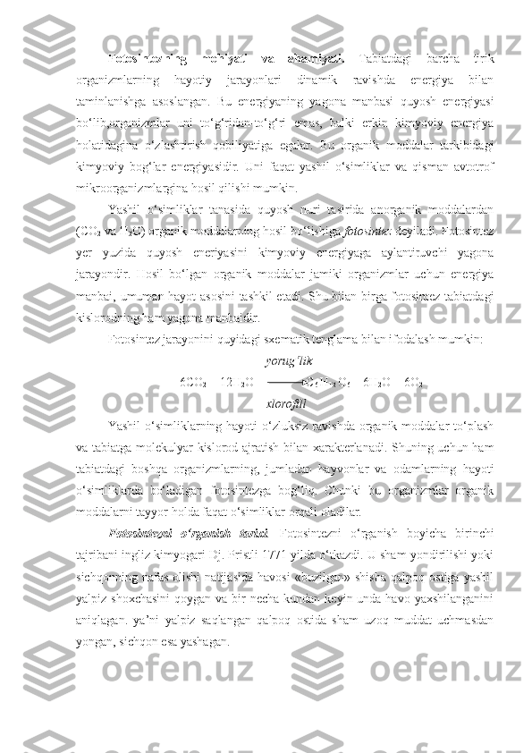 Fotosintezning   mohiyati   va   ahamiyati.   Tabiatdagi   barcha   tirik
organizmlarning   hayotiy   jarayonlari   dinamik   ravishda   energiya   bilan
taminlanishga   asoslangan.   Bu   energiyaning   yagona   manbasi   quyosh   energiyasi
bo‘lib,organizmlar   uni   to‘g‘ridan-to‘g‘ri   emas,   balki   erkin   kimyoviy   energiya
holatidagina   o‘zlashtirish   qobiliyatiga   egalar.   Bu   organik   moddalar   tarkibidagi
kimyoviy   bog‘lar   energiyasidir.   Uni   faqat   yashil   o‘simliklar   va   qisman   avtotrof
mikroorganizmlargina hosil qilishi mumkin.
Yashil   o‘simliklar   tanasida   quyosh   nuri   tasirida   anorganik   moddalardan
(CO
2  va H
2 O) organik moddalarning hosil bo‘lishiga  fotosintez  deyiladi. Fotosintez
yer   yuzida   quyosh   eneriyasini   kimyoviy   energiyaga   aylantiruvchi   yagona
jarayondir.   Hosil   bo‘lgan   organik   moddalar   jamiki   organizmlar   uchun   energiya
manbai, umuman hayot asosini  tashkil etadi. Shu bilan birga fotosintez tabiatdagi
kislorodning ham yagona manbaidir. 
Fotosintez jarayonini quyidagi sxematik tenglama bilan ifodalash mumkin:
yorug‘lik
6CO
2  + 12H
2 O              C
6  H
12  O
6  + 6H
2 O + 6O
2
xlorofill
Yashil   o‘simliklarning hayoti   o‘zluksiz  ravishda  organik moddalar   to‘plash
va tabiatga molekulyar kislorod ajratish bilan xarakterlanadi. Shuning uchun ham
tabiatdagi   boshqa   organizmlarning,   jumladan   hayvonlar   va   odamlarning   hayoti
o‘simliklarda   bo‘ladigan   fotosintezga   bog‘liq.   Chunki   bu   organizmlar   organik
moddalarni tayyor holda faqat o‘simliklar orqali oladilar.
Fotosintezni   o‘rganish   tarixi .   Fotosintezni   o‘rganish   boyicha   birinchi
tajribani ingliz kimyogari Dj. Pristli 1771 yilda o‘tkazdi. U sham yondirilishi yoki
sichqonning   nafas   olishi   natijasida   havosi   «buzilgan»   shisha   qalpoq   ostiga   yashil
yalpiz shoxchasini  qoygan va bir  necha kundan  keyin unda havo yaxshilanganini
aniqlagan.   ya’ni   yalpiz   saqlangan   qalpoq   ostida   sham   uzoq   muddat   uchmasdan
yongan, sichqon esa yashagan. 