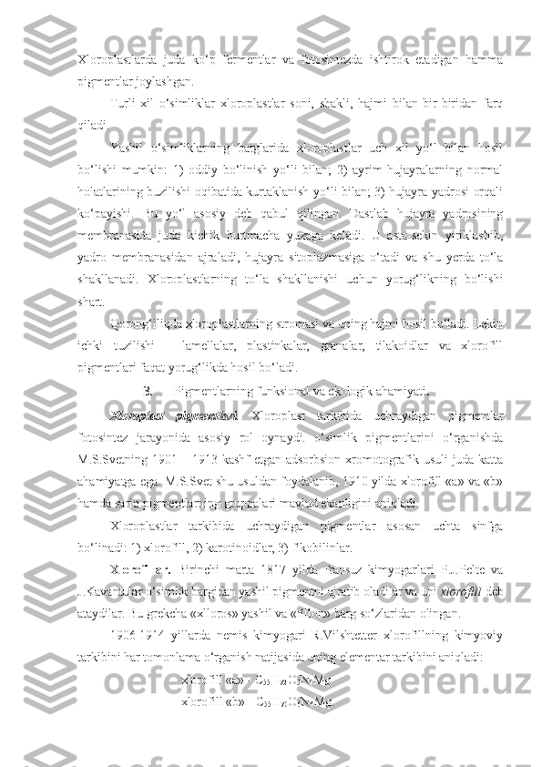 Xloroplastlarda   juda   ko‘p   fermentlar   va   fotosintezda   ishtirok   etadigan   hamma
pigmentlar joylashgan.
Turli   xil   o‘simliklar   xloroplastlar   soni,   shakli,   hajmi   bilan   bir-biridan   farq
qiladi.
Yashil   o‘simliklarning   barglarida   xloroplastlar   uch   xil   yo‘l   bilan   hosil
bo‘lishi   mumkin:   1)   oddiy   bo‘linish   yo‘li   bilan;   2)   ayrim   hujayralarning   normal
holatlarining buzilishi oqibatida kurtaklanish yo‘li bilan; 3) hujayra yadrosi orqali
ko‘payishi.   Bu   yo‘l   asosiy   deb   qabul   qilingan.   Dastlab   hujayra   yadrosining
membranasida   juda   kichik   burtmacha   yuzaga   keladi.   U   asta-sekin   yiriklashib,
yadro   membranasidan   ajraladi,   hujayra   sitoplazmasiga   o‘tadi   va   shu   yerda   to‘la
shakllanadi.   Xloroplastlarning   to‘la   shakllanishi   uchun   yorug‘likning   bo‘lishi
shart.
Qorong‘iliqda xloroplastlarning stromasi va uning hajmi hosil bo‘ladi. Lekin
ichki   tuzilishi   –   lamellalar,   plastinkalar,   granalar,   tilakoidlar   va   xlorofill
pigmentlari faqat yorug‘likda hosil bo‘ladi.
3. Pigmentlarning funksional va ekologik ahamiyati . 
Xloroplast   pigmentlari .   Xloroplast   tarkibida   uchraydigan   pigmentlar
fotosintez   jarayonida   asosiy   rol   oynaydi.   o‘simlik   pigmentlarini   o‘rganishda
M.S.Svetning 1901 – 1913 kashf etgan adsorbsion xromotografik usuli juda katta
ahamiyatga ega. M.S.Svet shu usuldan foydalanib, 1910 yilda xlorofill «a» va «b»
hamda sariq pigmentlarning gruppalari mavjud ekanligini aniqladi.
Xloroplastlar   tarkibida   uchraydigan   pigmentlar   asosan   uchta   sinfga
bo‘linadi: 1) xlorofill, 2) karotinoidlar, 3) fikobilinlar.
Xlorofillar.   Birinchi   marta   1817   yilda   fransuz   kimyogarlari   P.J.Pelte   va
J.Kavantular o‘simlik bargidan yashil pigmentni ajratib oladilar va uni  xlorofill  deb
ataydilar. Bu grekcha «xlloros» yashil va «fillon» barg so‘zlaridan olingan.
1906-1914   yillarda   nemis   kimyogari   R.Vilshtetter   xlorofillning   kimyoviy
tarkibini har tomonlama o‘rganish natijasida uning elementar tarkibini aniqladi: 
xlorofill «a» - C
55 H
72 O
5 N
4 Mg 
xlorofill «b» - C
55 H
70 O
6 N
4 Mg.  