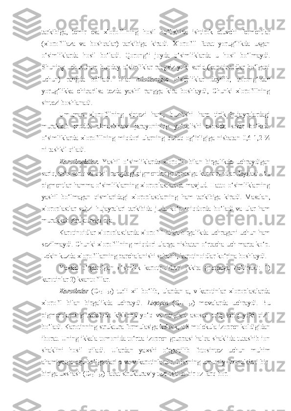 tarkibiga,   temir   esa   xlorofillning   hosil   bo‘lishida   ishtirok   etuvchi   fermentlar
(xlorofillaza   va   boshqalar)   tarkibiga   kiradi.   Xlorofill   faqat   yorug‘likda   usgan
o‘simliklarda   hosil   bo‘ladi.   Qorong‘i   joyda   o‘simliklarda   u   hosil   bo‘lmaydi.
Shuning uchun ham bunday o‘simliklar  rangsiz yoki sariq (karotinoidlar bo‘lgani
uchun)   rangda   bo‘ladi.   Ular   etiollangan   o‘simliklar   deyilib,   qorong‘idan
yorug‘likka   chiqarilsa   tezda   yashil   rangga   kira   boshlaydi,   Chunki   xlorofillning
sintezi boshlanadi.
Umuman   xlorofillning   sintezi   ham,   buzilishi   ham   tirik   hujayralardagi
murakkab   modda   almashinuvi   jarayonining   yo‘nalishi   asosida   sodir   bo‘ladi.
o‘simliklarda   xlorofillning   miqdori   ularning   quruq   og‘irligiga   nisbatan   0,6-1,2   %
ni tashkil qiladi.
Karotinoidlar.   Yashil   o‘simliklarda   xlorofill   bilan   birgalikda   uchraydigan
sariq,  to‘q  sariq va qizil  rangdagi pigmentlar gruppasiga karotinoidlar deyiladi. Bu
pigmentlar hamma o‘simliklarning xloroplastlarida mavjud. Hatto o‘simliklarning
yashil   bo‘lmagan   qismlaridagi   xloroplastlarning   ham   tarkibiga   kiradi.   Masalan,
xloroplastlar   sabzi   hujayralari   tarkibida   juda   ko‘p   miqdorda   bo‘ladi   va   ular   ham
murakkab strukturaga ega.
Karotinoidlar xloroplastlarda xlorofill bilan birgalikda uchragani uchun ham
sezilmaydi. Chunki xlorofillning miqdori ularga nisbatan o‘rtacha uch marta ko‘p.
Lekin kuzda xlorofillarning parchalanishi sababli, karotinoidlar ko‘rina boshlaydi.
Yaxshi   o‘rganilgan   o‘simlik   karotinoidlari   ikkita   gruppaga   bo‘linadi:   1)
karotinlar 2) ksantofillar.
Karotinla r   (C
40 H
56 )   turli   xil   bo‘lib,   ulardan   a,   v-karotinlar   xloroplastlarda
xlorofil   bilan   birgalikda   uchraydi.   Liqopin   (C
40 H
56 )   mevalarda   uchraydi.   Bu
pigmentlarning   tarkibida   kislorod   yo‘q   va   ranglari   asosan   to‘q   sariq   yoki   qizil
bo‘ladi. Karotinning struktura formulasiga kelsak, u 8 molekula izopren koldigidan
iborat. Uning ikkala tomonida to‘rtta izopren gruppasi halqa shaklida tutashib ion
shaklini   hosil   qiladi.   Ulardan   yaxshi   o‘rganilib   fotosintez   uchun   muhim
ahamiyatga ega bo‘lganlari a-va v-karotinlardir. Ularning umumiy formulalari bir-
biriga uxshash (C
40 H
56 ) faqat strukturaviy tuzilishida bir oz farq bor. 