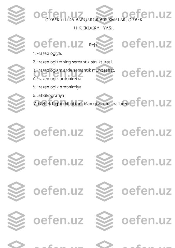 O ‘ ZBEK   TILIDA   BA RQA ROR   BIRIKMA LA R.  O‘ZBEK
LEKSIKOGRA FIY A SI.
Reja:
1.Frazeologiya.
2.Frazeologizmning semantik strukturasi.
3.Frazeologizmlarda semantik munosabat .
4.Frazeologik antonimiya.
5.Frazeologik omonimiya.
6 .Leksikografiya .
       7 . O‘zbek lug‘atchiligi tarixidan qisqacha ma’lumot 