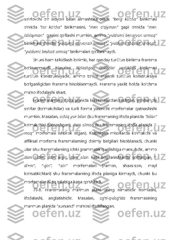 so‘zlovchi   o‘z   ixtiyori   bilan   almashtira   oladi:   "keng   ko‘cha "   birikmasi
o‘rnida   "tor   ko‘cha"   birikmasini,   "men   o‘qiyman"   gapi   o‘rnida   " men
ishlayman"    gapini qo‘llashi mumkin, ammo " yulduzni benarvon urmoq"
birikmasi   o‘rnida   "yulduzni   narvonsiz   urmoq",   "yulduzni   shotisiz   urmoq",
"yulduzni beshoti urmoq"  birikmalari qo‘llanmaydi.
SHuni ham ta’kidlash lozimki, har qanday turG‘un birikma frazema
bo‘lavermaydi.   Masalan,   Birlashgan   Milllatlar   Tashkiloti   birikmasi
turG‘un   konstruksiyadir,   ammo   to‘G‘ri   ma’noli   turG‘un   konstruksiya
bo‘lganligidan   frazema   hisoblanmaydi.   Frazema   yaxlit   holda   ko‘chma
ma’no ifodalashi shart.
Frazemalarning   ifoda   planida   leksemalardan   tashqari,   yordamchi
so‘zlar   (ko‘makchilar)   va   turli   forma   yasovchi   morfemalar   qatnashishi
mumkin. Masalan,  ochiq yuz bilan  (bu frazemaning ifoda planida  "bilan"
ko‘makchisi qatnashgan),   dam olmoq   (bu frazemaning ifoda planida   "-
moq"   morfemasi   ishtirok   etgan).   Keltirilgan   misollarda   ko‘makchi   va
affiksal   morfema   frazemalarning   doimiy   belgilari   hisoblanadi,   chunki
ular shu frazemalarning ichki grammatik qurilishiga mansubdir, ammo
dam   oldim,   dam   olgin,   dam   olsin   kabi   bog‘lanishlarda   qo‘llangan   "-
di+m",   "-gin",   "-sin"   morfemalari   (zamon,   shaxs-son,   mayl
ko‘rsatkichlari)   shu   frazemalarning   ifoda   planiga   kirmaydi,   chunki   bu
morfemalar nutq talabiga ko‘ra qo‘shiladi.
79-§.   Frazemaning   mazmun   plani   uning   nimanidir   nomlashi,
ifodalashi,   anglatishidir.   Masalan,   og‘zi-qulog‘ida   frazemasining
mazmun planida "xursand" ma’nosi ifodalangan. 