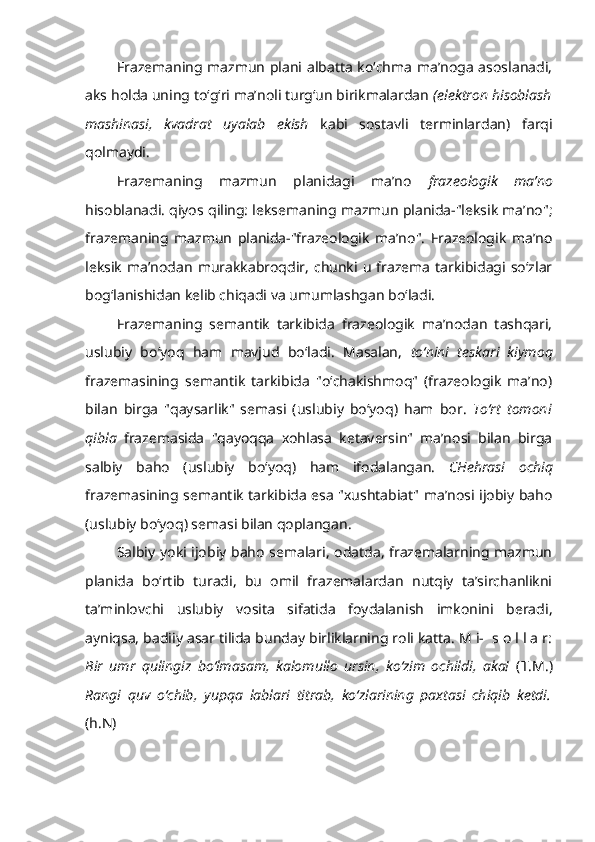 Frazemaning mazmun plani albatta ko‘chma ma’noga asoslanadi,
aks holda uning to‘g‘ri ma’noli turg‘un birikmalardan  (elektron hisoblash
mashinasi,   kvadrat   uyalab   ekish   kabi   sostavli   terminlardan)   farqi
qolmaydi.
Frazemaning   mazmun   planidagi   ma’no   frazeologik   ma’no
hisoblanadi. qiyos qiling: leksemaning mazmun planida-"leksik ma’no";
frazemaning   mazmun   planida-"frazeologik   ma’no".   Frazeologik   ma’no
leksik  ma’nodan   murakkabroqdir,   chunki  u  frazema   tarkibidagi  so‘zlar
bog‘lanishidan kelib chiqadi va umumlashgan bo‘ladi.
Frazemaning   semantik   tarkibida   frazeologik   ma’nodan   tashqari,
uslubiy   bo‘yoq   ham   mavjud   bo‘ladi.   Masalan,   to‘nini   teskari   kiymoq
frazemasining   semantik   tarkibida   "o‘chakishmoq"   (frazeologik   ma’no)
bilan   birga   "qaysarlik"   semasi   (uslubiy   bo‘yoq)   ham   bor.   To‘rt   tomoni
qibla   frazemasida   "qayoqqa   xohlasa   ketaversin"   ma’nosi   bilan   birga
salbiy   baho   (uslubiy   bo‘yoq)   ham   ifodalangan.   CHehrasi   ochiq
frazemasining semantik tarkibida esa "xushtabiat" ma’nosi ijobiy baho
(uslubiy bo‘yoq) semasi bilan qoplangan.
Salbiy yoki ijobiy baho semalari, odatda, frazemalarning mazmun
planida   bo‘rtib   turadi,   bu   omil   frazemalardan   nutqiy   ta’sirchanlikni
ta’minlovchi   uslubiy   vosita   sifatida   foydalanish   imkonini   beradi,
ayniqsa, badiiy asar tilida bunday birliklarning roli katta. M i-  s o l l a r:
Bir   umr   qulingiz   bo‘lmasam,   kalomullo   ursin,   ko‘zim   ochildi,   aka!   (T.M.)
Rangi   quv   o‘chib,   yupqa   lablari   titrab,   ko‘zlarining   paxtasi   chiqib   ketdi.
(h.N)  