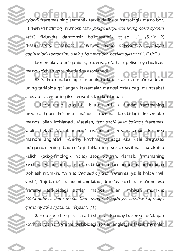 aylandi   frazemasining semantik tarkibida ikkita frazeologik ma’no bor:
1) "Behud bo‘lmoq" ma’nosi:   "stol yoniga kelguncha uning boshi aylanib
ketdi.   "Muncha   darmonsiz   bo‘lmasam",-   o‘yladi   u".   (S.Z.);   2)
"Esankiramoq"   ma’nosi:   "...muloyim   qarab   qo‘yishlarini,   ...jilmayib
gapirishlarini sezardim, buning hammasidan boshim aylanardi".  (O.YO.)
Leksemalarda bo‘lganidek, frazemalarda ham polisemiya hodisasi
ma’no ko‘chish qonuniyatlariga asoslanadi.
83-§.   Frazemalarning   semantik   turlari.   Frazema   ma’nosi   bilan
uning   tarkibida   qo‘llangan   leksemalar   ma’nosi   o‘rtasidagi   munosabat
asosida frazemaning ikki semantik turi farqlanadi:
1.   F   r   a   z   e   o   l   o   g   i   k       b   u   t   u   n   l   i   k.   Bunday   frazemaning
umumlashgan   ko‘chma   ma’nosi   frazema   tarkibidagi   leksemalar
ma’nosi   bilan   izohlanadi.   Masalan,   tepa   sochi   tikka   bo‘lmoq   frazemasi
yaxlit   holda   "g‘azablanmoq"   ma’nosini   –umumlashgan   ko‘chma
ma’noni   anglatadi.   Bunday   ko‘chma   ma’noga   esa   kishi   darg‘azab
bo‘lganida   uning   badanidagi   tuklarning   sezilar-sezilmas   harakatga
kelishi   (psixo-fiziologik   holat)   asos   bo‘lgan,   demak,   frazemaning
ko‘chma   ma’nosini   frazema   tarkibidagi   so‘zlarning   o‘z   ma’nolari   bilan
izohlash   mumkin.   YA   n   a:   Ona   suti   og‘zida   frazemasi   yaxlit   holda   "hali
yosh",   "tajribasiz"   ma’nosini   anglatadi,   bunday   ko‘chma   ma’noni   esa
frazema   tarkibidagi   so‘zlar   ma’nosi   bilan   izohlash   mumkin:
"Mahmadona,   shumsan-da.   Ona   suting   og‘zingda-yu,   soqolimning   oqiga
qaramay aql o‘rgataman deysan".   (O.)
2. F r a z e o l o g i k   ch a t i sh m a.  Bunday frazema ifodalagan
ko‘chma   ma’no   frazema   tarkibidagi   so‘zlar   anglatgan   leksik   ma’nolar 