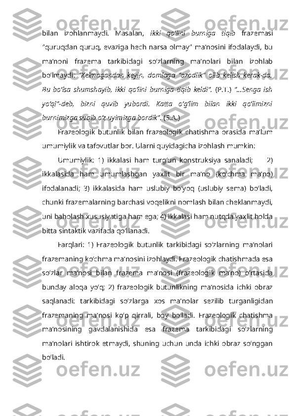 bilan   izohlanmaydi.   Masalan,   ikki   qo‘lini   burniga   tiqib   frazemasi
"quruqdan  quruq,  evaziga  hech  narsa  olmay" ma’nosini ifodalaydi,  bu
ma’noni   frazema   tarkibidagi   so‘zlarning   ma’nolari   bilan   izohlab
bo‘lmaydi:   "Kelmagandan   keyin,   domlaga   "ozodlik"   olib   kelish   kerak-da.
Bu   bo‘lsa   shumshayib,   ikki   qo‘lini   burniga   tiqib   keldi".   (P.T.)   "...Senga   ish
yo‘q!"-deb,   bizni   quvib   yubordi.   Katta   o‘g‘lim   bilan   ikki   qo‘limizni
burnimizga suqib o‘z uyimizga bordik".  (S.A.)
Frazeologik   butunlik   bilan   frazeologik   chatishma   orasida   ma’lum
umumiylik va tafovutlar bor. Ularni quyidagicha izohlash mumkin:
Umumiylik:   1)   ikkalasi   ham   turg‘un   konstruksiya   sanaladi;         2)
ikkalasida   ham   umumlashgan   yaxlit   bir   ma’no   (ko‘chma   ma’no)
ifodalanadi;   3)   ikkalasida   ham   uslubiy   bo‘yoq   (uslubiy   sema)   bo‘ladi,
chunki frazemalarning barchasi voqelikni nomlash bilan cheklanmaydi,
uni baholash xususiyatiga ham ega; 4) ikkalasi ham nutqda yaxlit holda
bitta sintaktik vazifada qo‘llanadi.
Farqlari:   1)   Frazeologik   butunlik   tarkibidagi   so‘zlarning   ma’nolari
frazemaning ko‘chma ma’nosini izohlaydi. Frazeologik chatishmada esa
so‘zlar   ma’nosi   bilan   frazema   ma’nosi   (frazeologik   ma’no)   o‘rtasida
bunday   aloqa   yo‘q;   2)   frazeologik   butunlikning   ma’nosida   ichki   obraz
saqlanadi:   tarkibidagi   so‘zlarga   xos   ma’nolar   sezilib   turganligidan
frazemaning   ma’nosi   ko‘p   qirrali,   boy   bo‘ladi.   Frazeologik   chatishma
ma’nosining   gavdalanishida   esa   frazema   tarkibidagi   so‘zlarning
ma’nolari   ishtirok   etmaydi,   shuning   uchun   unda   ichki   obraz   so‘nggan
bo‘ladi. 